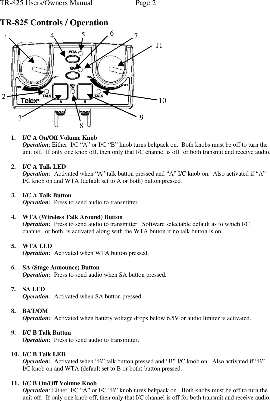 TR-825 Users/Owners Manual  Page 2   TR-825 Controls / Operation     1. I/C A On/Off Volume Knob   Operation: Either  I/C “A” or I/C “B” knob turns beltpack on.  Both knobs must be off to turn the unit off.  If only one knob off, then only that I/C channel is off for both transmit and receive audio.  2. I/C A Talk LED Operation:  Activated when “A” talk button pressed and “A” I/C knob on.  Also activated if “A” I/C knob on and WTA (default set to A or both) button pressed.  3. I/C A Talk Button Operation:  Press to send audio to transmitter.  4. WTA (Wireless Talk Around) Button Operation:  Press to send audio to transmitter.  Software selectable default as to which I/C channel, or both, is activated along with the WTA button if no talk button is on.  5. WTA LED Operation:  Activated when WTA button pressed.  6. SA (Stage Announce) Button Operation:  Press to send audio when SA button pressed.  7. SA LED Operation:  Activated when SA button pressed.  8. BAT/OM Operation:  Activated when battery voltage drops below 6.5V or audio limiter is activated.  9. I/C B Talk Button Operation:  Press to send audio to transmitter.  10. I/C B Talk LED Operation:  Activated when “B” talk button pressed and “B” I/C knob on.  Also activated if “B” I/C knob on and WTA (default set to B or both) button pressed.  11. I/C B On/Off Volume Knob Operation: Either  I/C “A” or I/C “B” knob turns beltpack on.  Both knobs must be off to turn the unit off.  If only one knob off, then only that I/C channel is off for both transmit and receive audio.    1 3 8  10 11 2 9 4 5 6 7  