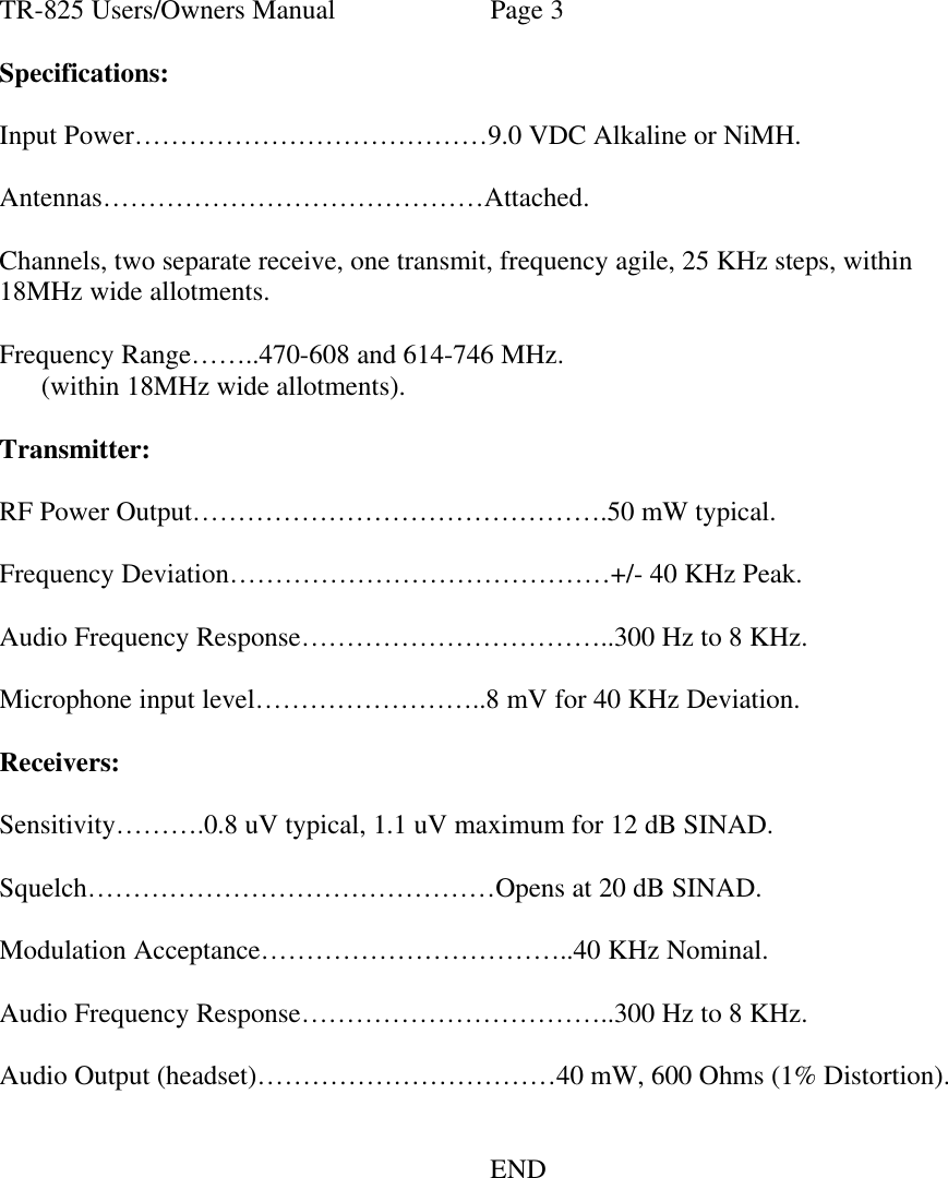 TR-825 Users/Owners Manual Page 3  Specifications:  Input Power…………………………………9.0 VDC Alkaline or NiMH.  Antennas……………………………………Attached.  Channels, two separate receive, one transmit, frequency agile, 25 KHz steps, within 18MHz wide allotments.  Frequency Range……..470-608 and 614-746 MHz.       (within 18MHz wide allotments).  Transmitter:  RF Power Output……………………………………….50 mW typical.  Frequency Deviation……………………………………+/- 40 KHz Peak.  Audio Frequency Response……………………………..300 Hz to 8 KHz.  Microphone input level……………………..8 mV for 40 KHz Deviation.  Receivers:  Sensitivity……….0.8 uV typical, 1.1 uV maximum for 12 dB SINAD.  Squelch………………………………………Opens at 20 dB SINAD.  Modulation Acceptance……………………………..40 KHz Nominal.  Audio Frequency Response……………………………..300 Hz to 8 KHz.  Audio Output (headset)……………………………40 mW, 600 Ohms (1% Distortion).         END  