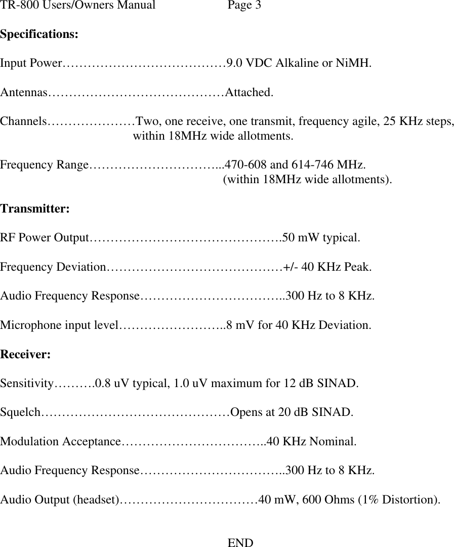 TR-800 Users/Owners Manual Page 3  Specifications:  Input Power…………………………………9.0 VDC Alkaline or NiMH.  Antennas……………………………………Attached.  Channels…………………Two, one receive, one transmit, frequency agile, 25 KHz steps, within 18MHz wide allotments.  Frequency Range…………………………...470-608 and 614-746 MHz. (within 18MHz wide allotments).  Transmitter:  RF Power Output……………………………………….50 mW typical.  Frequency Deviation……………………………………+/- 40 KHz Peak.  Audio Frequency Response……………………………..300 Hz to 8 KHz.  Microphone input level……………………..8 mV for 40 KHz Deviation.  Receiver:  Sensitivity……….0.8 uV typical, 1.0 uV maximum for 12 dB SINAD.  Squelch………………………………………Opens at 20 dB SINAD.  Modulation Acceptance……………………………..40 KHz Nominal.  Audio Frequency Response……………………………..300 Hz to 8 KHz.  Audio Output (headset)……………………………40 mW, 600 Ohms (1% Distortion).         END  
