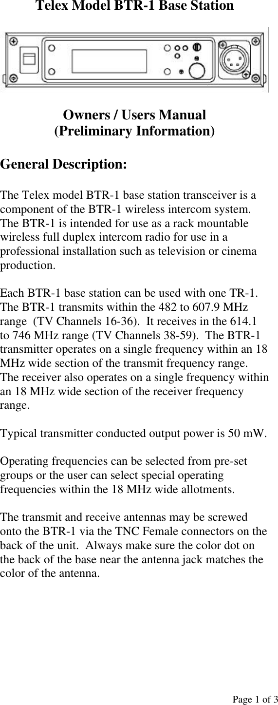  Page 1 of 3 Telex Model BTR-1 Base Station    Owners / Users Manual (Preliminary Information)  General Description:  The Telex model BTR-1 base station transceiver is a component of the BTR-1 wireless intercom system. The BTR-1 is intended for use as a rack mountable wireless full duplex intercom radio for use in a professional installation such as television or cinema production.  Each BTR-1 base station can be used with one TR-1.  The BTR-1 transmits within the 482 to 607.9 MHz range  (TV Channels 16-36).  It receives in the 614.1 to 746 MHz range (TV Channels 38-59).  The BTR-1 transmitter operates on a single frequency within an 18 MHz wide section of the transmit frequency range.  The receiver also operates on a single frequency within an 18 MHz wide section of the receiver frequency range.  Typical transmitter conducted output power is 50 mW.  Operating frequencies can be selected from pre-set groups or the user can select special operating frequencies within the 18 MHz wide allotments.  The transmit and receive antennas may be screwed onto the BTR-1 via the TNC Female connectors on the back of the unit.  Always make sure the color dot on the back of the base near the antenna jack matches the color of the antenna.                                                         