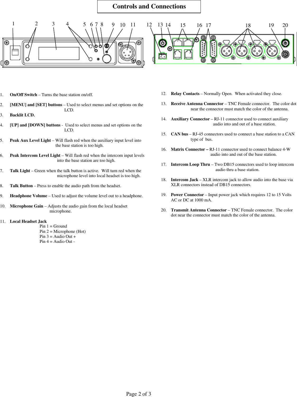  Page 2 of 3        1. On/Off Switch – Turns the base station on/off.  2. [MENU] and [SET] buttons – Used to select menus and set options on the LCD. 3. Backlit LCD.  4. [UP] and [DOWN] buttons -  Used to select menus and set options on the LCD.  5. Peak Aux Level Light – Will flash red when the auxiliary input level into  the base station is too high.  6. Peak Intercom Level Light – Will flash red when the intercom input levels into the base station are too high.  7. Talk Light – Green when the talk button is active.  Will turn red when the microphone level into local headset is too high.  8. Talk Button – Press to enable the audio path from the headset.  9. Headphone Volume – Used to adjust the volume level out to a headphone.  10. Microphone Gain – Adjusts the audio gain from the local headset microphone.  11. Local Headset Jack Pin 1 = Ground Pin 2 = Microphone (Hot) Pin 3 = Audio Out + Pin 4 = Audio Out -                                    12. Relay Contacts – Normally Open.  When activated they close.  13. Receive Antenna Connector – TNC Female connector.  The color dot near the connector must match the color of the antenna.  14. Auxiliary Connector – RJ-11 connector used to connect auxiliary audio into and out of a base station.  15. CAN bus – RJ-45 connectors used to connect a base station to a CAN type of  bus.  16. Matrix Connector – RJ-11 connector used to connect balance 4-W audio into and out of the base station.   17. Intercom Loop Thru – Two DB15 connectors used to loop intercom audio thru a base station.  18. Intercom Jack – XLR intercom jack to allow audio into the base via XLR connectors instead of DB15 connectors.  19. Power Connector – Input power jack which requires 12 to 15 Volts AC or DC at 1000 mA.   20. Transmit Antenna Connector – TNC Female connector.  The color dot near the connector must match the color of the antenna.                                 Controls and Connections 1 2 3 4 7 8 6 5 9 10 11 13 12 15 14 16 17 18 19 20 