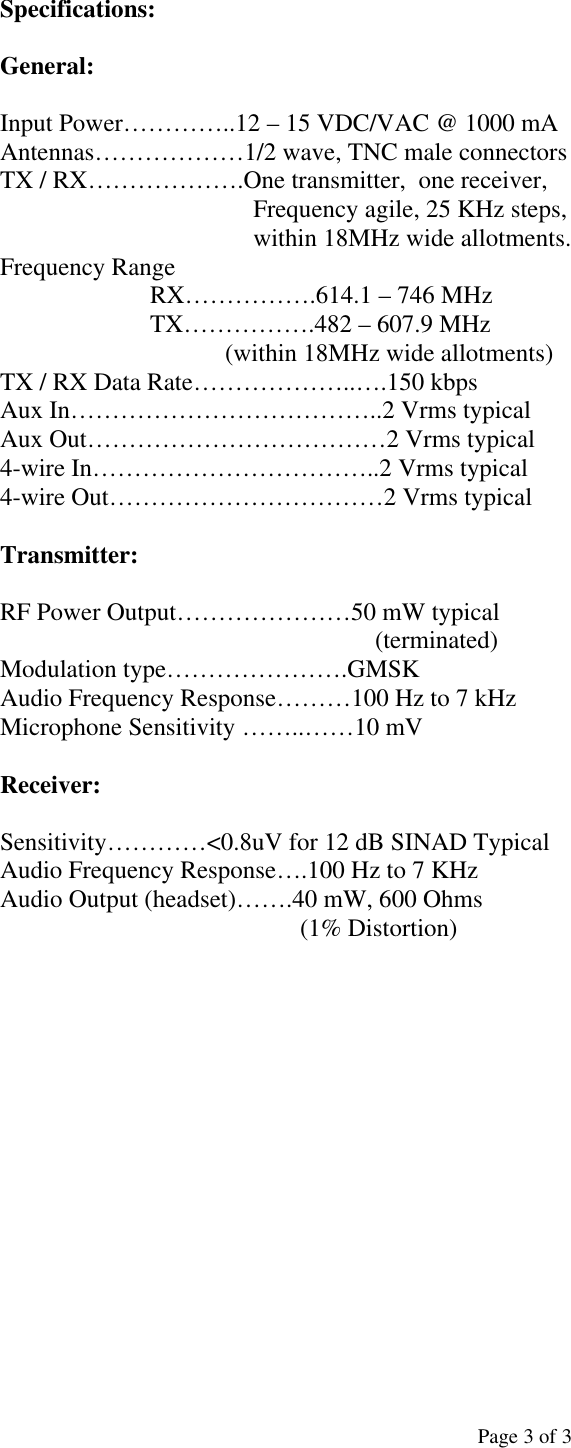  Page 3 of 3 Specifications:  General:  Input Power…………..12 – 15 VDC/VAC @ 1000 mA Antennas………………1/2 wave, TNC male connectors TX / RX……………….One transmitter,  one receiver, Frequency agile, 25 KHz steps, within 18MHz wide allotments. Frequency Range RX…………….614.1 – 746 MHz  TX…………….482 – 607.9 MHz                      (within 18MHz wide allotments) TX / RX Data Rate………………..….150 kbps Aux In………………………………..2 Vrms typical Aux Out………………………………2 Vrms typical 4-wire In……………………………..2 Vrms typical 4-wire Out……………………………2 Vrms typical  Transmitter:  RF Power Output…………………50 mW typical (terminated) Modulation type………………….GMSK Audio Frequency Response………100 Hz to 7 kHz Microphone Sensitivity ……..……10 mV  Receiver:  Sensitivity…………&lt;0.8uV for 12 dB SINAD Typical Audio Frequency Response….100 Hz to 7 KHz Audio Output (headset)…….40 mW, 600 Ohms  (1% Distortion)           