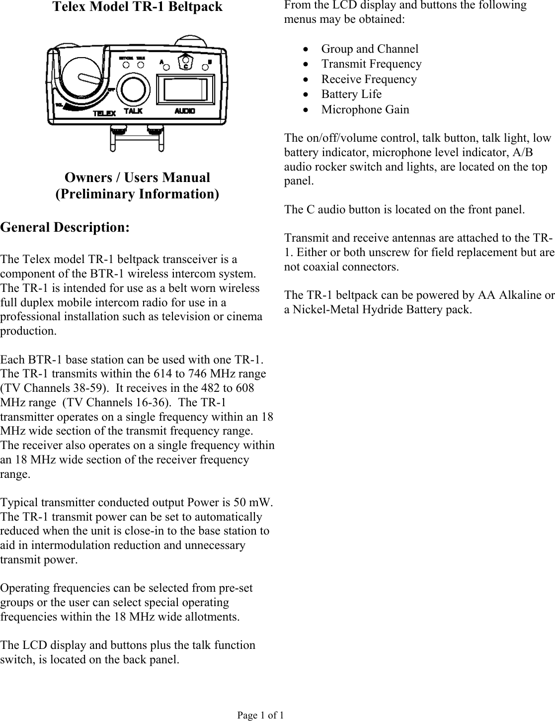 Telex Model TR-1 Beltpack  From the LCD display and buttons the following menus may be obtained:    •  Group and Channel •  Transmit Frequency •  Receive Frequency •  Battery Life •  Microphone Gain  The on/off/volume control, talk button, talk light, low battery indicator, microphone level indicator, A/B audio rocker switch and lights, are located on the top panel.  Owners / Users Manual (Preliminary Information)    The C audio button is located on the front panel.  General Description:  Transmit and receive antennas are attached to the TR-1. Either or both unscrew for field replacement but are not coaxial connectors.   The Telex model TR-1 beltpack transceiver is a component of the BTR-1 wireless intercom system. The TR-1 is intended for use as a belt worn wireless full duplex mobile intercom radio for use in a professional installation such as television or cinema production.  The TR-1 beltpack can be powered by AA Alkaline or a Nickel-Metal Hydride Battery pack.     Each BTR-1 base station can be used with one TR-1.  The TR-1 transmits within the 614 to 746 MHz range (TV Channels 38-59).  It receives in the 482 to 608 MHz range  (TV Channels 16-36).  The TR-1 transmitter operates on a single frequency within an 18 MHz wide section of the transmit frequency range.  The receiver also operates on a single frequency within an 18 MHz wide section of the receiver frequency range.            Typical transmitter conducted output Power is 50 mW. The TR-1 transmit power can be set to automatically reduced when the unit is close-in to the base station to aid in intermodulation reduction and unnecessary transmit power.        Operating frequencies can be selected from pre-set groups or the user can select special operating frequencies within the 18 MHz wide allotments.      The LCD display and buttons plus the talk function switch, is located on the back panel.        Page 1 of 1 