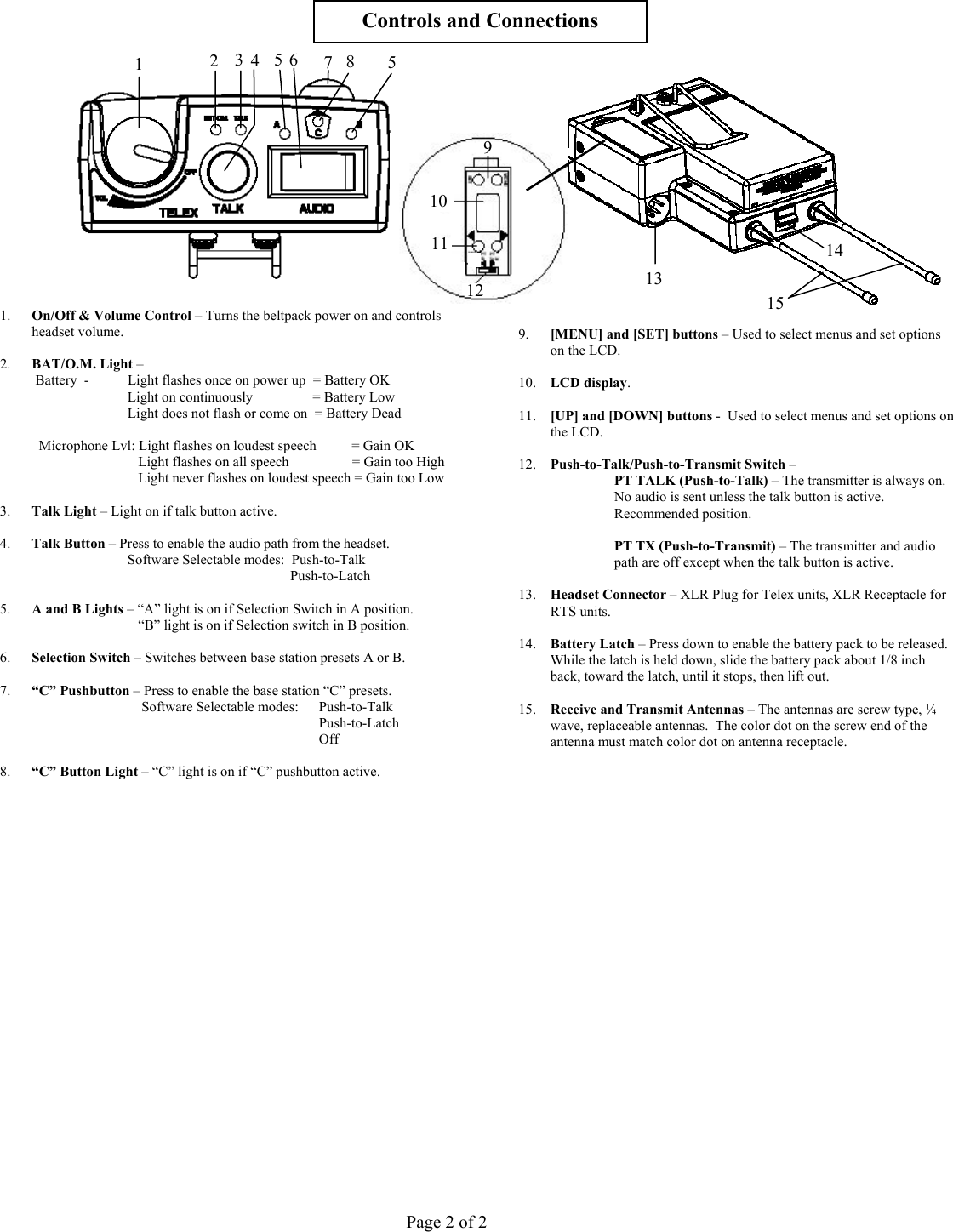        Controls and Connections    1.  On/Off &amp; Volume Control – Turns the beltpack power on and controls headset volume.   111095 6  8 7 4  53 2 1 15 141312 9.  [MENU] and [SET] buttons – Used to select menus and set options on the LCD.  2.  BAT/O.M. Light –     Battery  -   Light flashes once on power up  = Battery OK  10.  LCD display. Light on continuously                 = Battery Low   Light does not flash or come on  = Battery Dead  11.  [UP] and [DOWN] buttons -  Used to select menus and set options on the LCD.    Microphone Lvl: Light flashes on loudest speech          = Gain OK          Light flashes on all speech                  = Gain too High   12.  Push-to-Talk/Push-to-Transmit Switch –       Light never flashes on loudest speech = Gain too Low        PT TALK (Push-to-Talk) – The transmitter is always on.  No audio is sent unless the talk button is active.  Recommended position.  3.  Talk Light – Light on if talk button active.   4.  Talk Button – Press to enable the audio path from the headset.  PT TX (Push-to-Transmit) – The transmitter and audio path are off except when the talk button is active.   Software Selectable modes:  Push-to-Talk               Push-to-Latch    13.  Headset Connector – XLR Plug for Telex units, XLR Receptacle for RTS units. 5.  A and B Lights – “A” light is on if Selection Switch in A position.           “B” light is on if Selection switch in B position.    14.  Battery Latch – Press down to enable the battery pack to be released.  While the latch is held down, slide the battery pack about 1/8 inch back, toward the latch, until it stops, then lift out. 6.  Selection Switch – Switches between base station presets A or B.  7.  “C” Pushbutton – Press to enable the base station “C” presets.       Software Selectable modes:    Push-to-Talk  15.  Receive and Transmit Antennas – The antennas are screw type, ¼ wave, replaceable antennas.  The color dot on the screw end of the antenna must match color dot on antenna receptacle.                    Push-to-Latch      Off   8.  “C” Button Light – “C” light is on if “C” pushbutton active.                                                       Page 2 of 2 