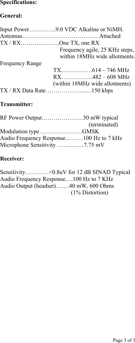  Page 3 of 3 Specifications:  General:  Input Power…………..9.0 VDC Alkaline or NiMH. Antennas…………………………………Attached TX / RX………………..One TX, one RX  Frequency agile, 25 KHz steps, within 18MHz wide allotments. Frequency Range TX…………….614 – 746 MHz  RX…………….482 – 608 MHz                      (within 18MHz wide allotments) TX / RX Data Rate………………..….150 kbps  Transmitter:  RF Power Output…………………50 mW typical (terminated) Modulation type………………….GMSK Audio Frequency Response………100 Hz to 7 kHz Microphone Sensitivity ……..……7.75 mV  Receiver:  Sensitivity…………&lt;0.8uV for 12 dB SINAD Typical Audio Frequency Response….100 Hz to 7 KHz Audio Output (headset)…….40 mW, 600 Ohms  (1% Distortion)           