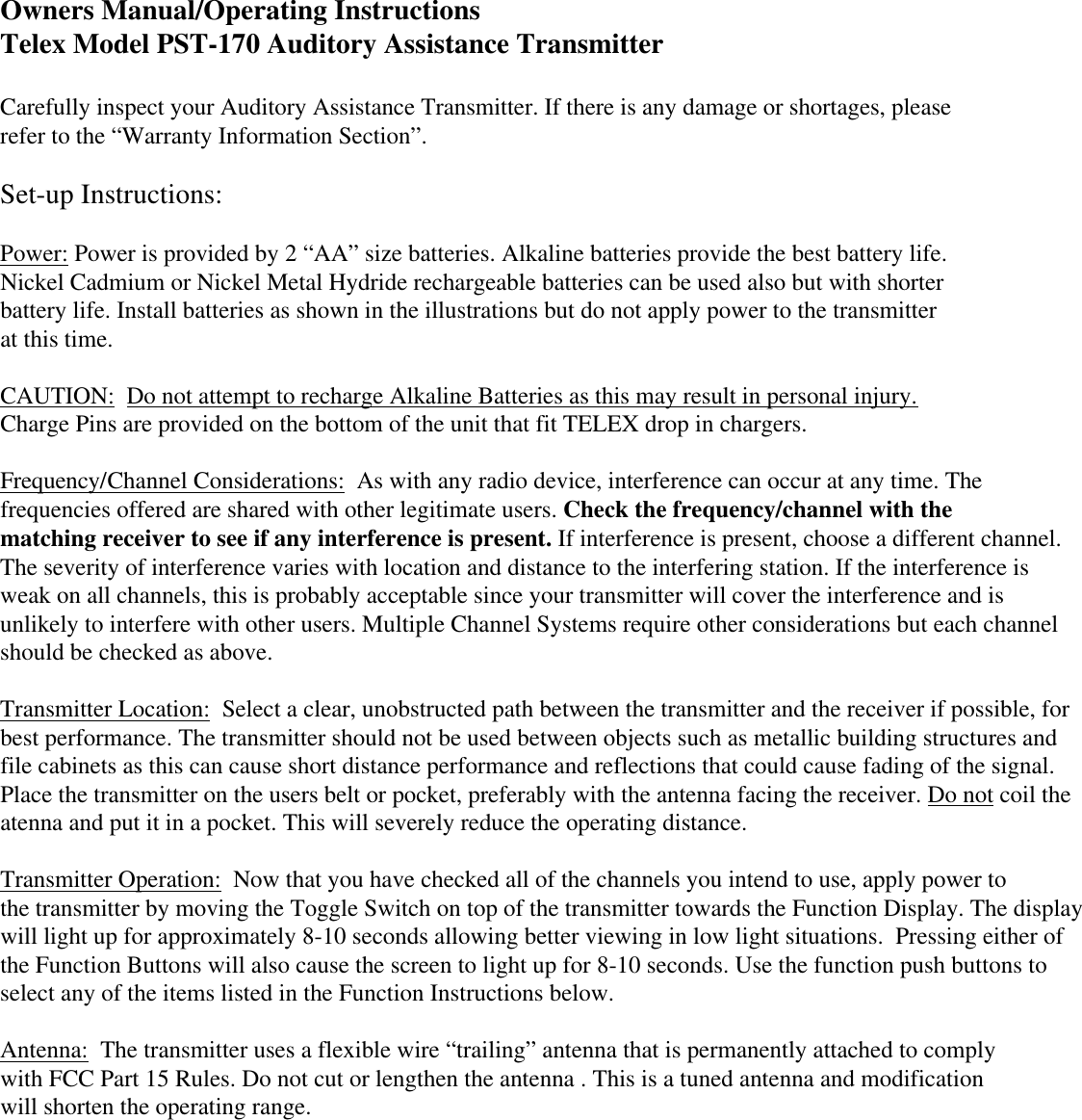  Owners Manual/Operating Instructions Telex Model PST-170 Auditory Assistance Transmitter Carefully inspect your Auditory Assistance Transmitter. If there is any damage or shortages, please refer to the “Warranty Information Section”. Set-up Instructions: Power: Power is provided by 2 “AA” size batteries. Alkaline batteries provide the best battery life. Nickel Cadmium or Nickel Metal Hydride rechargeable batteries can be used also but with shorter  battery life. Install batteries as shown in the illustrations but do not apply power to the transmitter at this time.  CAUTION:  Do not attempt to recharge Alkaline Batteries as this may result in personal injury. Charge Pins are provided on the bottom of the unit that fit TELEX drop in chargers. Frequency/Channel Considerations:  As with any radio device, interference can occur at any time. The frequencies offered are shared with other legitimate users. Check the frequency/channel with the  matching receiver to see if any interference is present. If interference is present, choose a different channel. The severity of interference varies with location and distance to the interfering station. If the interference is weak on all channels, this is probably acceptable since your transmitter will cover the interference and is unlikely to interfere with other users. Multiple Channel Systems require other considerations but each channel should be checked as above.  Transmitter Location:  Select a clear, unobstructed path between the transmitter and the receiver if possible, for  best performance. The transmitter should not be used between objects such as metallic building structures and file cabinets as this can cause short distance performance and reflections that could cause fading of the signal.  Place the transmitter on the users belt or pocket, preferably with the antenna facing the receiver. Do not coil the atenna and put it in a pocket. This will severely reduce the operating distance.   Transmitter Operation:  Now that you have checked all of the channels you intend to use, apply power to the transmitter by moving the Toggle Switch on top of the transmitter towards the Function Display. The display will light up for approximately 8-10 seconds allowing better viewing in low light situations.  Pressing either of  the Function Buttons will also cause the screen to light up for 8-10 seconds. Use the function push buttons to  select any of the items listed in the Function Instructions below.  Antenna:  The transmitter uses a flexible wire “trailing” antenna that is permanently attached to comply with FCC Part 15 Rules. Do not cut or lengthen the antenna . This is a tuned antenna and modification will shorten the operating range. 