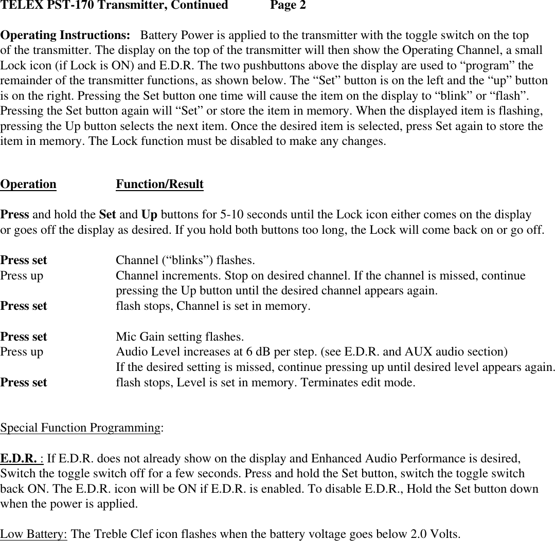 TELEX PST-170 Transmitter, Continued   Page 2  Operating Instructions:   Battery Power is applied to the transmitter with the toggle switch on the top of the transmitter. The display on the top of the transmitter will then show the Operating Channel, a small Lock icon (if Lock is ON) and E.D.R. The two pushbuttons above the display are used to “program” the remainder of the transmitter functions, as shown below. The “Set” button is on the left and the “up” button is on the right. Pressing the Set button one time will cause the item on the display to “blink” or “flash”. Pressing the Set button again will “Set” or store the item in memory. When the displayed item is flashing, pressing the Up button selects the next item. Once the desired item is selected, press Set again to store the item in memory. The Lock function must be disabled to make any changes.   Operation    Function/Result   Press and hold the Set and Up buttons for 5-10 seconds until the Lock icon either comes on the display or goes off the display as desired. If you hold both buttons too long, the Lock will come back on or go off.  Press set    Channel (“blinks”) flashes. Press up     Channel increments. Stop on desired channel. If the channel is missed, continue  pressing the Up button until the desired channel appears again. Press set    flash stops, Channel is set in memory.  Press set    Mic Gain setting flashes. Press up     Audio Level increases at 6 dB per step. (see E.D.R. and AUX audio section)    If the desired setting is missed, continue pressing up until desired level appears again. Press set    flash stops, Level is set in memory. Terminates edit mode. Special Function Programming: E.D.R. : If E.D.R. does not already show on the display and Enhanced Audio Performance is desired,  Switch the toggle switch off for a few seconds. Press and hold the Set button, switch the toggle switch  back ON. The E.D.R. icon will be ON if E.D.R. is enabled. To disable E.D.R., Hold the Set button down when the power is applied.  Low Battery: The Treble Clef icon flashes when the battery voltage goes below 2.0 Volts.     