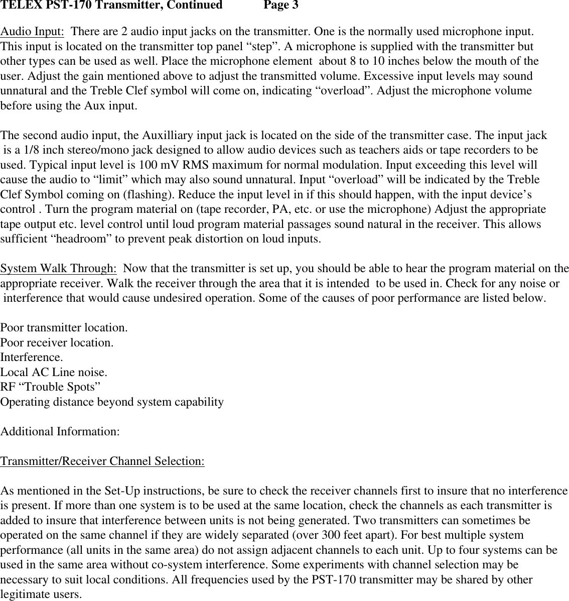     TELEX PST-170 Transmitter, Continued   Page 3 Audio Input:  There are 2 audio input jacks on the transmitter. One is the normally used microphone input. This input is located on the transmitter top panel “step”. A microphone is supplied with the transmitter but other types can be used as well. Place the microphone element  about 8 to 10 inches below the mouth of the  user. Adjust the gain mentioned above to adjust the transmitted volume. Excessive input levels may sound  unnatural and the Treble Clef symbol will come on, indicating “overload”. Adjust the microphone volume  before using the Aux input.   The second audio input, the Auxilliary input jack is located on the side of the transmitter case. The input jack  is a 1/8 inch stereo/mono jack designed to allow audio devices such as teachers aids or tape recorders to be  used. Typical input level is 100 mV RMS maximum for normal modulation. Input exceeding this level will  cause the audio to “limit” which may also sound unnatural. Input “overload” will be indicated by the Treble Clef Symbol coming on (flashing). Reduce the input level in if this should happen, with the input device’s  control . Turn the program material on (tape recorder, PA, etc. or use the microphone) Adjust the appropriate tape output etc. level control until loud program material passages sound natural in the receiver. This allows sufficient “headroom” to prevent peak distortion on loud inputs.  System Walk Through:  Now that the transmitter is set up, you should be able to hear the program material on the    appropriate receiver. Walk the receiver through the area that it is intended  to be used in. Check for any noise or  interference that would cause undesired operation. Some of the causes of poor performance are listed below.  Poor transmitter location. Poor receiver location. Interference. Local AC Line noise. RF “Trouble Spots” Operating distance beyond system capability Additional Information: Transmitter/Receiver Channel Selection: As mentioned in the Set-Up instructions, be sure to check the receiver channels first to insure that no interference is present. If more than one system is to be used at the same location, check the channels as each transmitter is  added to insure that interference between units is not being generated. Two transmitters can sometimes be  operated on the same channel if they are widely separated (over 300 feet apart). For best multiple system  performance (all units in the same area) do not assign adjacent channels to each unit. Up to four systems can be used in the same area without co-system interference. Some experiments with channel selection may be  necessary to suit local conditions. All frequencies used by the PST-170 transmitter may be shared by other legitimate users. 