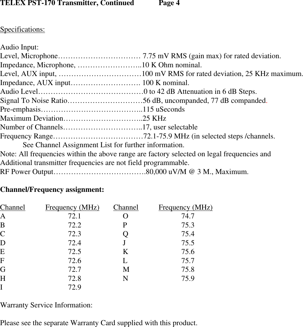 TELEX PST-170 Transmitter, Continued   Page 4   Specifications:   Audio Input:        Level, Microphone…………………………… 7.75 mV RMS (gain max) for rated deviation.          Impedance, Microphone, ……………………..10 K Ohm nominal.        Level, AUX input, ……………………………100 mV RMS for rated deviation, 25 KHz maximum.        Impedance, AUX input………………………. 100 K nominal.         Audio Level……………………………………0 to 42 dB Attenuation in 6 dB Steps.    Signal To Noise Ratio…………………………56 dB, uncompanded, 77 dB companded. Pre-emphasis…………………………………..115 uSeconds Maximum Deviation…………………………..25 KHz Number of Channels…………………………..17, user selectable Frequency Range………………………………72.1-75.9 MHz (in selected steps /channels.   See Channel Assignment List for further information.               Note: All frequencies within the above range are factory selected on legal frequencies and  Additional transmitter frequencies are not field programmable. RF Power Output……………………………….80,000 uV/M @ 3 M., Maximum. Channel/Frequency assignment: Channel Frequency (MHz) Channel Frequency (MHz)  A      72.1         O      74.7  B      72.2         P      75.3  C      72.3         Q      75.4  D      72.4         J      75.5  E      72.5         K        75.6  F      72.6         L      75.7  G      72.7         M      75.8  H      72.8         N      75.9  I      72.9           Warranty Service Information: Please see the separate Warranty Card supplied with this product.        