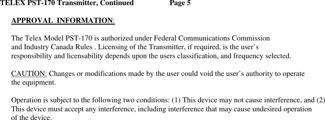 TELEX PST-170 Transmitter, Continued    Page 5  APPROVAL  INFORMATION: The Telex Model PST-170 is authorized under Federal Communications Commission and Industry Canada Rules . Licensing of the Transmitter, if required, is the user’s  responsibility and licensability depends upon the users classification, and frequency selected.  CAUTION: Changes or modifications made by the user could void the user’s authority to operate the equipment. Operation is subject to the following two conditions: (1) This device may not cause interference, and (2) This device must accept any interference, including interference that may cause undesired operation of the device.  