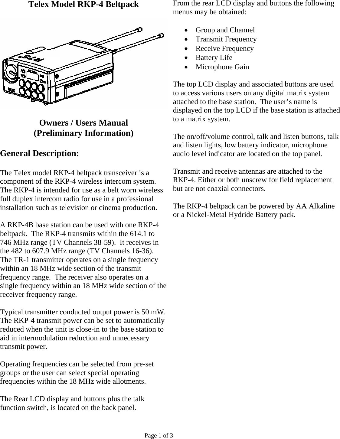 Telex Model RKP-4 Beltpack    Owners / Users Manual (Preliminary Information)  General Description:  The Telex model RKP-4 beltpack transceiver is a component of the RKP-4 wireless intercom system. The RKP-4 is intended for use as a belt worn wireless full duplex intercom radio for use in a professional installation such as television or cinema production.  A RKP-4B base station can be used with one RKP-4 beltpack.  The RKP-4 transmits within the 614.1 to 746 MHz range (TV Channels 38-59).  It receives in the 482 to 607.9 MHz range (TV Channels 16-36).  The TR-1 transmitter operates on a single frequency within an 18 MHz wide section of the transmit frequency range.  The receiver also operates on a single frequency within an 18 MHz wide section of the receiver frequency range.  Typical transmitter conducted output power is 50 mW. The RKP-4 transmit power can be set to automatically reduced when the unit is close-in to the base station to aid in intermodulation reduction and unnecessary transmit power.  Operating frequencies can be selected from pre-set groups or the user can select special operating frequencies within the 18 MHz wide allotments.  The Rear LCD display and buttons plus the talk function switch, is located on the back panel.   From the rear LCD display and buttons the following menus may be obtained:  • Group and Channel • Transmit Frequency • Receive Frequency • Battery Life • Microphone Gain  The top LCD display and associated buttons are used to access various users on any digital matrix system attached to the base station.  The user’s name is displayed on the top LCD if the base station is attached to a matrix system.  The on/off/volume control, talk and listen buttons, talk and listen lights, low battery indicator, microphone audio level indicator are located on the top panel.  Transmit and receive antennas are attached to the RKP-4. Either or both unscrew for field replacement but are not coaxial connectors.   The RKP-4 beltpack can be powered by AA Alkaline or a Nickel-Metal Hydride Battery pack.                         Page 1 of 3 