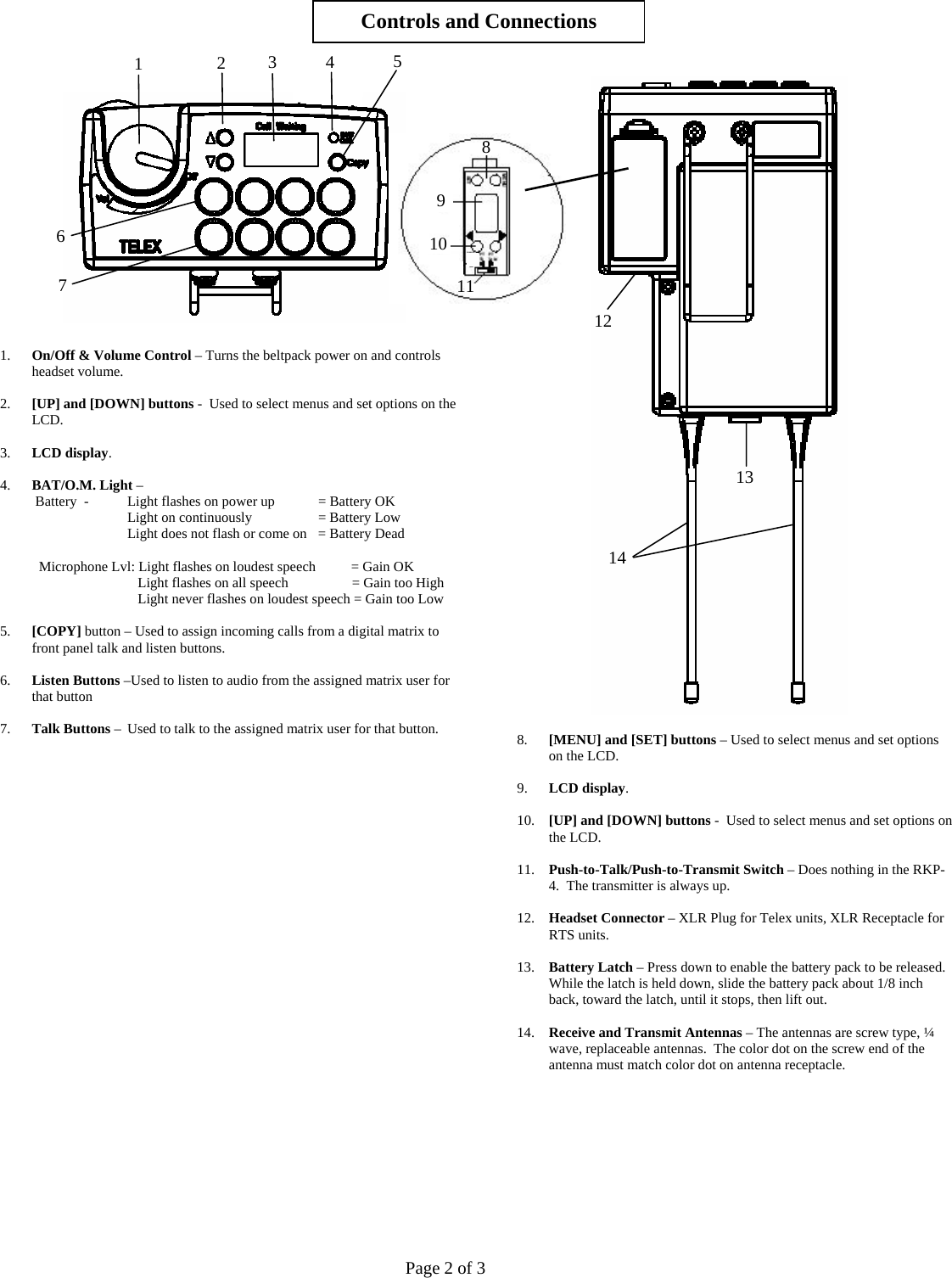     1. On/Off &amp; Volume Control – Turns the beltpack power on and controls headset volume.   2. [UP] and [DOWN] buttons -  Used to select menus and set options on the LCD.  3. LCD display.  4. BAT/O.M. Light –   Battery  -   Light flashes on power up    = Battery OK Light on continuously                   = Battery Low Light does not flash or come on   = Battery Dead    Microphone Lvl: Light flashes on loudest speech          = Gain OK        Light flashes on all speech                  = Gain too High       Light never flashes on loudest speech = Gain too Low        5. [COPY] button – Used to assign incoming calls from a digital matrix to front panel talk and listen buttons.  6. Listen Buttons –Used to listen to audio from the assigned matrix user for that button   7. Talk Buttons –  Used to talk to the assigned matrix user for that button.                                 Controls and Connections 54   8. [MENU] and [SET] buttons – Used to select menus and set options on the LCD.  9. LCD display.  10. [UP] and [DOWN] buttons -  Used to select menus and set options on the LCD.  11. Push-to-Talk/Push-to-Transmit Switch – Does nothing in the RKP-4.  The transmitter is always up.   12. Headset Connector – XLR Plug for Telex units, XLR Receptacle for RTS units.  13. Battery Latch – Press down to enable the battery pack to be released.  While the latch is held down, slide the battery pack about 1/8 inch back, toward the latch, until it stops, then lift out.  14. Receive and Transmit Antennas – The antennas are screw type, ¼ wave, replaceable antennas.  The color dot on the screw end of the antenna must match color dot on antenna receptacle.          3 2 1 89 6  107  111213 14 Page 2 of 3 