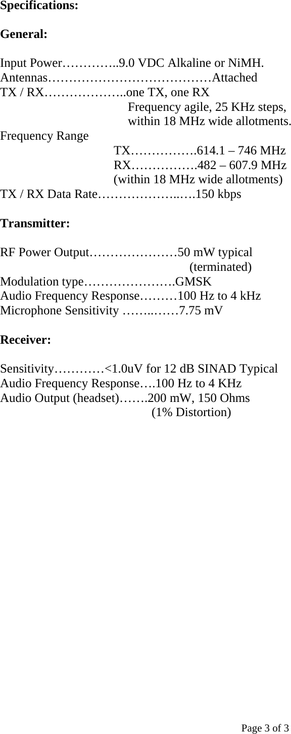 Specifications:  General:  Input Power…………..9.0 VDC Alkaline or NiMH. Antennas…………………………………Attached TX / RX………………..one TX, one RX  Frequency agile, 25 KHz steps, within 18 MHz wide allotments. Frequency Range  TX…………….614.1 – 746 MHz  RX…………….482 – 607.9 MHz                      (within 18 MHz wide allotments) TX / RX Data Rate………………..….150 kbps  Transmitter:  RF Power Output…………………50 mW typical (terminated) Modulation type………………….GMSK Audio Frequency Response………100 Hz to 4 kHz Microphone Sensitivity ……..……7.75 mV  Receiver:  Sensitivity…………&lt;1.0uV for 12 dB SINAD Typical Audio Frequency Response….100 Hz to 4 KHz Audio Output (headset)…….200 mW, 150 Ohms  (1% Distortion)            Page 3 of 3 