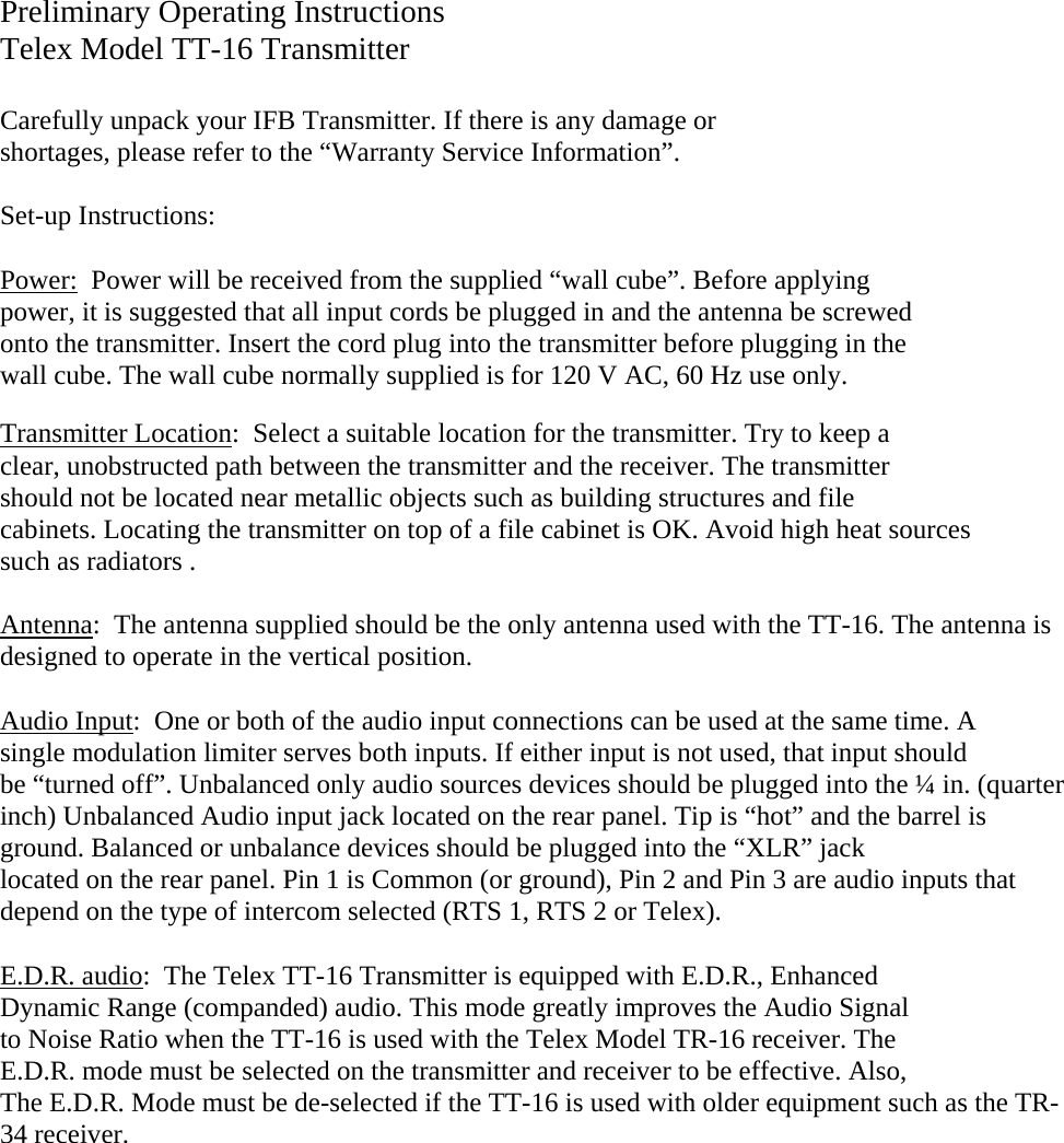 Preliminary Operating Instructions Telex Model TT-16 Transmitter   Carefully unpack your IFB Transmitter. If there is any damage or  shortages, please refer to the “Warranty Service Information”.  Set-up Instructions:  Power:  Power will be received from the supplied “wall cube”. Before applying  power, it is suggested that all input cords be plugged in and the antenna be screwed onto the transmitter. Insert the cord plug into the transmitter before plugging in the  wall cube. The wall cube normally supplied is for 120 V AC, 60 Hz use only.  Transmitter Location:  Select a suitable location for the transmitter. Try to keep a  clear, unobstructed path between the transmitter and the receiver. The transmitter  should not be located near metallic objects such as building structures and file cabinets. Locating the transmitter on top of a file cabinet is OK. Avoid high heat sources such as radiators .  Antenna:  The antenna supplied should be the only antenna used with the TT-16. The antenna is designed to operate in the vertical position.  Audio Input:  One or both of the audio input connections can be used at the same time. A single modulation limiter serves both inputs. If either input is not used, that input should  be “turned off”. Unbalanced only audio sources devices should be plugged into the ¼ in. (quarter inch) Unbalanced Audio input jack located on the rear panel. Tip is “hot” and the barrel is  ground. Balanced or unbalance devices should be plugged into the “XLR” jack  located on the rear panel. Pin 1 is Common (or ground), Pin 2 and Pin 3 are audio inputs that depend on the type of intercom selected (RTS 1, RTS 2 or Telex).  E.D.R. audio:  The Telex TT-16 Transmitter is equipped with E.D.R., Enhanced Dynamic Range (companded) audio. This mode greatly improves the Audio Signal to Noise Ratio when the TT-16 is used with the Telex Model TR-16 receiver. The E.D.R. mode must be selected on the transmitter and receiver to be effective. Also, The E.D.R. Mode must be de-selected if the TT-16 is used with older equipment such as the TR-34 receiver. 