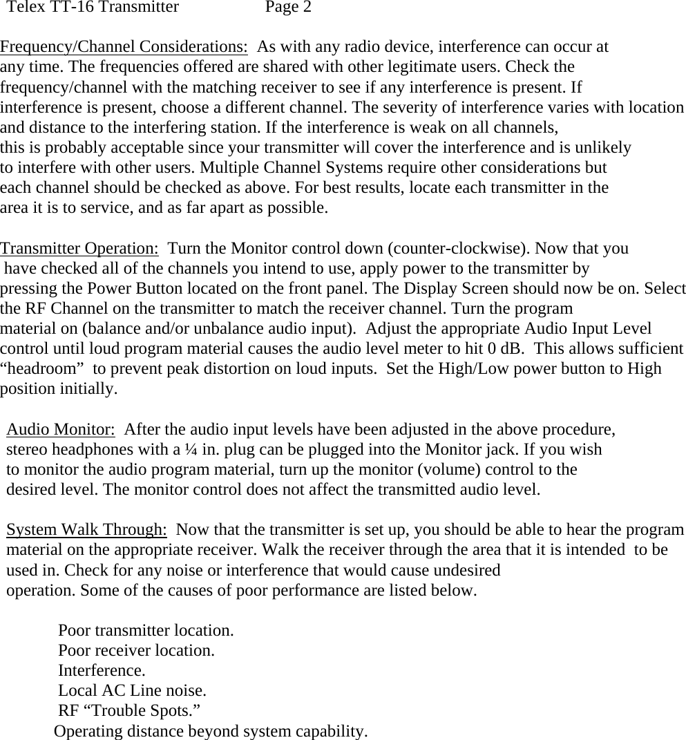 Telex TT-16 Transmitter    Page 2  Frequency/Channel Considerations:  As with any radio device, interference can occur at  any time. The frequencies offered are shared with other legitimate users. Check the frequency/channel with the matching receiver to see if any interference is present. If  interference is present, choose a different channel. The severity of interference varies with location and distance to the interfering station. If the interference is weak on all channels,  this is probably acceptable since your transmitter will cover the interference and is unlikely to interfere with other users. Multiple Channel Systems require other considerations but  each channel should be checked as above. For best results, locate each transmitter in the  area it is to service, and as far apart as possible.  Transmitter Operation:  Turn the Monitor control down (counter-clockwise). Now that you  have checked all of the channels you intend to use, apply power to the transmitter by  pressing the Power Button located on the front panel. The Display Screen should now be on. Select the RF Channel on the transmitter to match the receiver channel. Turn the program  material on (balance and/or unbalance audio input).  Adjust the appropriate Audio Input Level  control until loud program material causes the audio level meter to hit 0 dB.  This allows sufficient “headroom”  to prevent peak distortion on loud inputs.  Set the High/Low power button to High position initially.  Audio Monitor:  After the audio input levels have been adjusted in the above procedure, stereo headphones with a ¼ in. plug can be plugged into the Monitor jack. If you wish  to monitor the audio program material, turn up the monitor (volume) control to the desired level. The monitor control does not affect the transmitted audio level.  System Walk Through:  Now that the transmitter is set up, you should be able to hear the program material on the appropriate receiver. Walk the receiver through the area that it is intended  to be used in. Check for any noise or interference that would cause undesired  operation. Some of the causes of poor performance are listed below.        Poor transmitter location.       Poor receiver location.       Interference.       Local AC Line noise.       RF “Trouble Spots.”      Operating distance beyond system capability.       