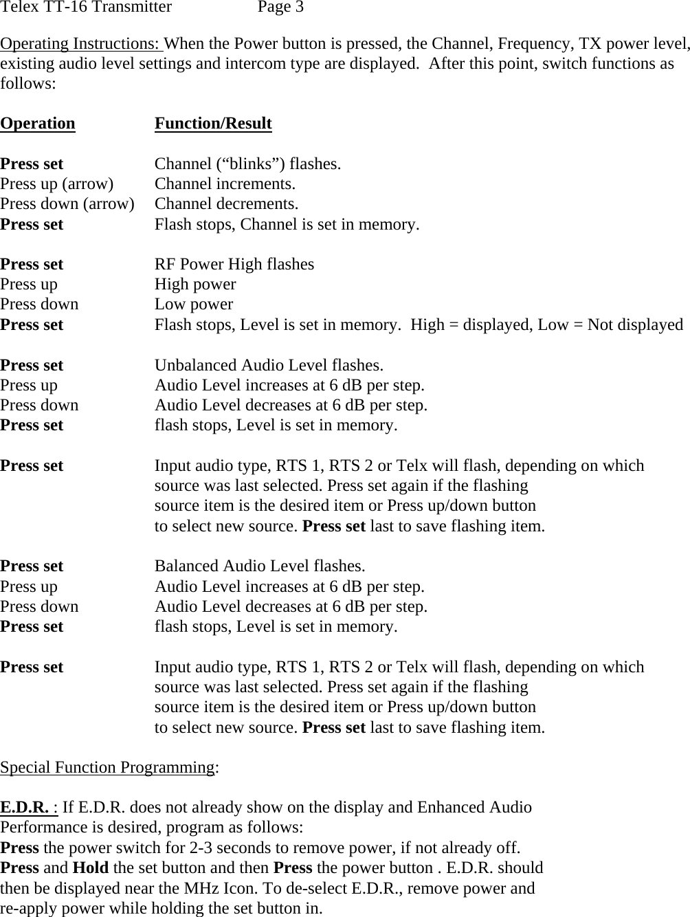 Telex TT-16 Transmitter    Page 3  Operating Instructions: When the Power button is pressed, the Channel, Frequency, TX power level, existing audio level settings and intercom type are displayed.  After this point, switch functions as follows:  Operation   Function/Result   Press set    Channel (“blinks”) flashes. Press up (arrow)  Channel increments. Press down (arrow)  Channel decrements. Press set    Flash stops, Channel is set in memory.  Press set    RF Power High flashes Press up    High power Press down    Low power Press set    Flash stops, Level is set in memory.  High = displayed, Low = Not displayed  Press set    Unbalanced Audio Level flashes. Press up    Audio Level increases at 6 dB per step. Press down    Audio Level decreases at 6 dB per step. Press set    flash stops, Level is set in memory.  Press set    Input audio type, RTS 1, RTS 2 or Telx will flash, depending on which        source was last selected. Press set again if the flashing        source item is the desired item or Press up/down button    to select new source. Press set last to save flashing item.  Press set    Balanced Audio Level flashes. Press up    Audio Level increases at 6 dB per step. Press down    Audio Level decreases at 6 dB per step. Press set    flash stops, Level is set in memory.    Press set    Input audio type, RTS 1, RTS 2 or Telx will flash, depending on which        source was last selected. Press set again if the flashing        source item is the desired item or Press up/down button    to select new source. Press set last to save flashing item.  Special Function Programming:  E.D.R. : If E.D.R. does not already show on the display and Enhanced Audio Performance is desired, program as follows: Press the power switch for 2-3 seconds to remove power, if not already off. Press and Hold the set button and then Press the power button . E.D.R. should then be displayed near the MHz Icon. To de-select E.D.R., remove power and  re-apply power while holding the set button in. 