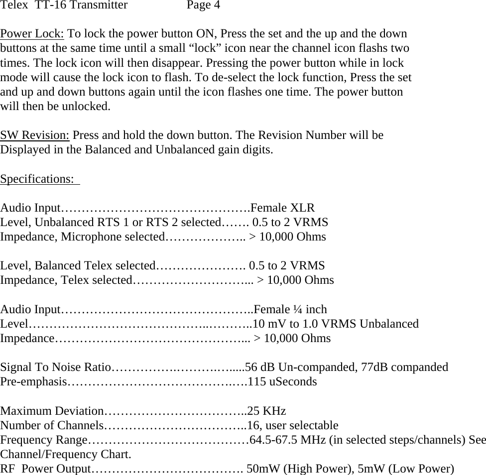Telex  TT-16 Transmitter    Page 4  Power Lock: To lock the power button ON, Press the set and the up and the down buttons at the same time until a small “lock” icon near the channel icon flashs two times. The lock icon will then disappear. Pressing the power button while in lock  mode will cause the lock icon to flash. To de-select the lock function, Press the set and up and down buttons again until the icon flashes one time. The power button  will then be unlocked.   SW Revision: Press and hold the down button. The Revision Number will be Displayed in the Balanced and Unbalanced gain digits.     Specifications:    Audio Input……………………………………….Female XLR  Level, Unbalanced RTS 1 or RTS 2 selected……. 0.5 to 2 VRMS  Impedance, Microphone selected……………….. &gt; 10,000 Ohms  Level, Balanced Telex selected…………………. 0.5 to 2 VRMS Impedance, Telex selected………………………... &gt; 10,000 Ohms  Audio Input………………………………………..Female ¼ inch Level……………………………………..………..10 mV to 1.0 VRMS Unbalanced Impedance………………………………………... &gt; 10,000 Ohms  Signal To Noise Ratio…………….……….….....56 dB Un-companded, 77dB companded Pre-emphasis………………………………….….115 uSeconds  Maximum Deviation……………………………..25 KHz Number of Channels……………………………..16, user selectable Frequency Range…………………………………64.5-67.5 MHz (in selected steps/channels) See Channel/Frequency Chart. RF  Power Output………………………………. 50mW (High Power), 5mW (Low Power)    