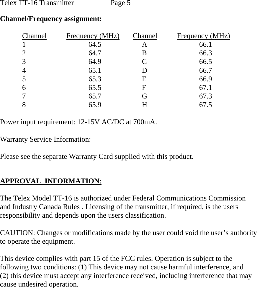 Telex TT-16 Transmitter    Page 5        Channel/Frequency assignment:  Channel Frequency (MHz) Channel Frequency (MHz)        1      64.5         A      66.1        2      64.7         B      66.3        3      64.9         C      66.5        4      65.1         D      66.7 5      65.3         E      66.9        6      65.5         F        67.1             7                                  65.7         G      67.3        8      65.9         H      67.5  Power input requirement: 12-15V AC/DC at 700mA.  Warranty Service Information:  Please see the separate Warranty Card supplied with this product.   APPROVAL  INFORMATION:  The Telex Model TT-16 is authorized under Federal Communications Commission and Industry Canada Rules . Licensing of the transmitter, if required, is the users  responsibility and depends upon the users classification.   CAUTION: Changes or modifications made by the user could void the user’s authority  to operate the equipment.  This device complies with part 15 of the FCC rules. Operation is subject to the  following two conditions: (1) This device may not cause harmful interference, and (2) this device must accept any interference received, including interference that may cause undesired operation. 