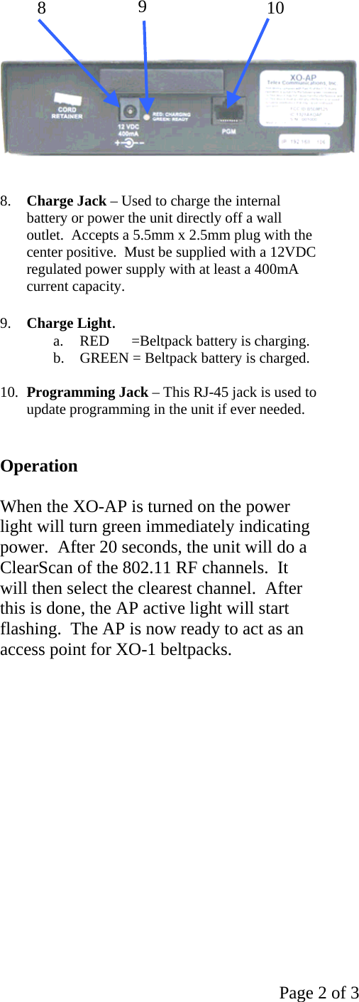   Page 2 of 3        8.  Charge Jack – Used to charge the internal battery or power the unit directly off a wall outlet.  Accepts a 5.5mm x 2.5mm plug with the center positive.  Must be supplied with a 12VDC regulated power supply with at least a 400mA current capacity.  9.  Charge Light. a.  RED      =Beltpack battery is charging. b.  GREEN = Beltpack battery is charged.  10.  Programming Jack – This RJ-45 jack is used to update programming in the unit if ever needed.   Operation  When the XO-AP is turned on the power light will turn green immediately indicating power.  After 20 seconds, the unit will do a ClearScan of the 802.11 RF channels.  It will then select the clearest channel.  After this is done, the AP active light will start flashing.  The AP is now ready to act as an access point for XO-1 beltpacks.                                                              8  9  10