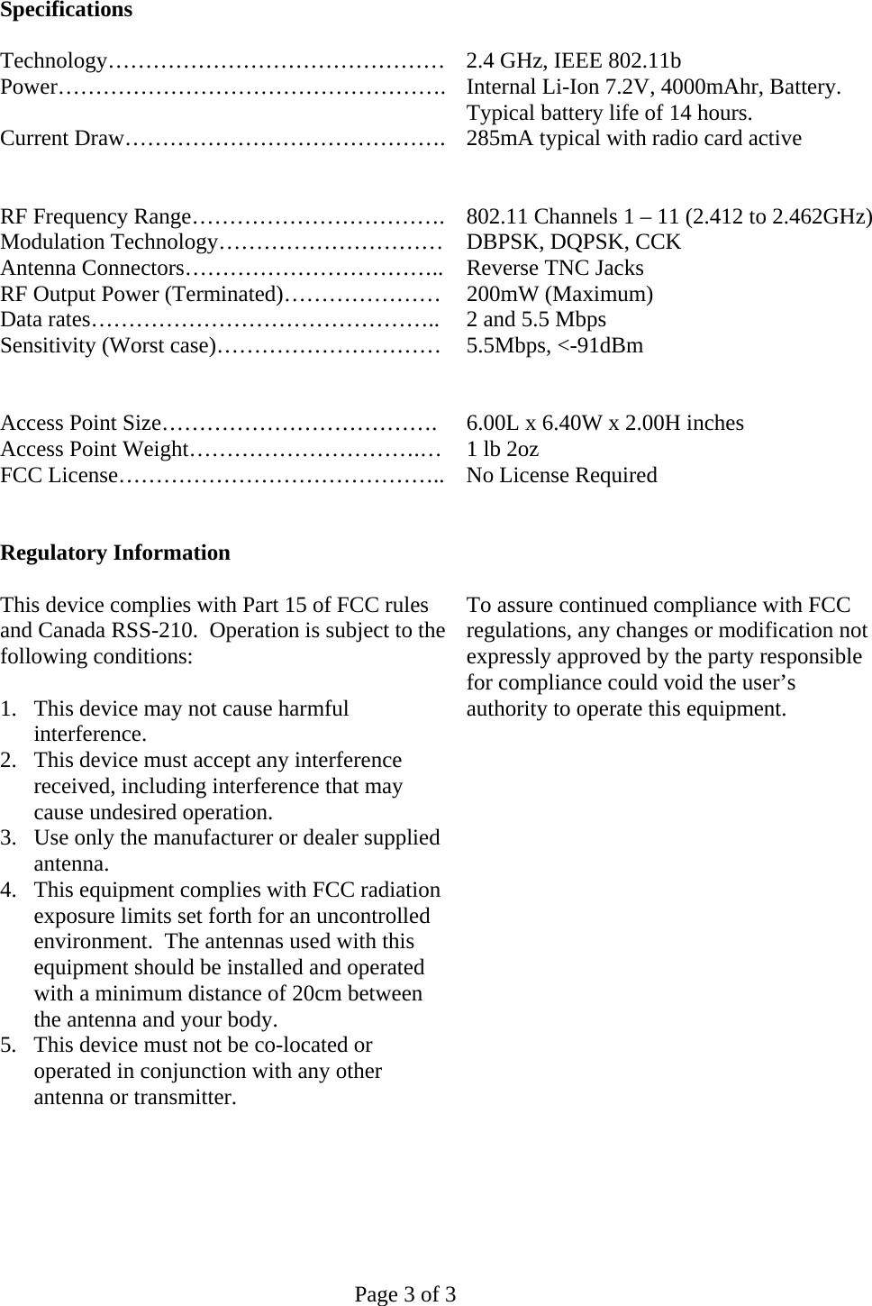   Page 3 of 3 Specifications  Technology……………………………………… 2.4 GHz, IEEE 802.11b Power……………………………………………. Internal Li-Ion 7.2V, 4000mAhr, Battery.  Typical battery life of 14 hours. Current Draw……………………………………. 285mA typical with radio card active     RF Frequency Range…………………………….  802.11 Channels 1 – 11 (2.412 to 2.462GHz) Modulation Technology…………………………  DBPSK, DQPSK, CCK Antenna Connectors……………………………..  Reverse TNC Jacks RF Output Power (Terminated)…………………  200mW (Maximum) Data rates………………………………………..  2 and 5.5 Mbps Sensitivity (Worst case)…………………………  5.5Mbps, &lt;-91dBm     Access Point Size……………………………….  6.00L x 6.40W x 2.00H inches Access Point Weight………………………….…  1 lb 2oz FCC License……………………………………..  No License Required    Regulatory Information  This device complies with Part 15 of FCC rules and Canada RSS-210.  Operation is subject to the following conditions:  1.  This device may not cause harmful interference. 2.  This device must accept any interference received, including interference that may cause undesired operation. 3.  Use only the manufacturer or dealer supplied antenna. 4.  This equipment complies with FCC radiation exposure limits set forth for an uncontrolled environment.  The antennas used with this equipment should be installed and operated with a minimum distance of 20cm between the antenna and your body. 5.  This device must not be co-located or operated in conjunction with any other antenna or transmitter.       To assure continued compliance with FCC regulations, any changes or modification not expressly approved by the party responsible for compliance could void the user’s authority to operate this equipment.  