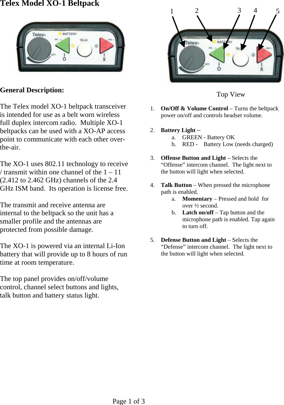   Page 1 of 3 Telex Model XO-1 Beltpack    General Description:  The Telex model XO-1 beltpack transceiver is intended for use as a belt worn wireless full duplex intercom radio.  Multiple XO-1 beltpacks can be used with a XO-AP access point to communicate with each other over-the-air.  The XO-1 uses 802.11 technology to receive / transmit within one channel of the 1 – 11 (2.412 to 2.462 GHz) channels of the 2.4 GHz ISM band.  Its operation is license free.  The transmit and receive antenna are internal to the beltpack so the unit has a smaller profile and the antennas are protected from possible damage.  The XO-1 is powered via an internal Li-Ion battery that will provide up to 8 hours of run time at room temperature.  The top panel provides on/off/volume control, channel select buttons and lights, talk button and battery status light.                 1.  On/Off &amp; Volume Control – Turns the beltpack power on/off and controls headset volume.  2.  Battery Light –  a.  GREEN - Battery OK b.  RED -    Battery Low (needs charged)  3.  Offense Button and Light – Selects the “Offense” intercom channel.  The light next to the button will light when selected.   4.  Talk Button – When pressed the microphone path is enabled. a.  Momentary – Pressed and hold  for over ½ second. b.  Latch on/off – Tap button and the microphone path is enabled. Tap again to turn off.  5.  Defense Button and Light – Selects the “Defense” intercom channel.  The light next to the button will light when selected.              123 4 5Top View 