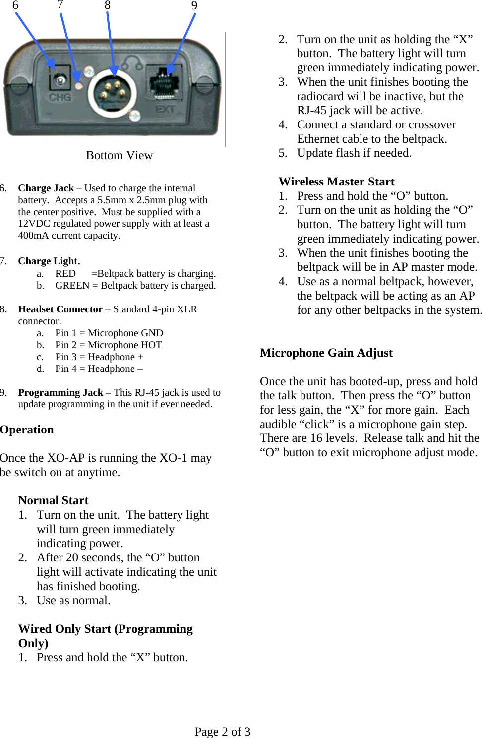   Page 2 of 3     6.  Charge Jack – Used to charge the internal battery.  Accepts a 5.5mm x 2.5mm plug with the center positive.  Must be supplied with a 12VDC regulated power supply with at least a 400mA current capacity.  7.  Charge Light. a.  RED      =Beltpack battery is charging. b.  GREEN = Beltpack battery is charged.  8.  Headset Connector – Standard 4-pin XLR connector. a.  Pin 1 = Microphone GND b.  Pin 2 = Microphone HOT c.  Pin 3 = Headphone + d.  Pin 4 = Headphone –  9.  Programming Jack – This RJ-45 jack is used to update programming in the unit if ever needed.  Operation  Once the XO-AP is running the XO-1 may be switch on at anytime.  Normal Start 1.  Turn on the unit.  The battery light will turn green immediately indicating power. 2.  After 20 seconds, the “O” button light will activate indicating the unit has finished booting. 3.  Use as normal.  Wired Only Start (Programming Only) 1.  Press and hold the “X” button. 2.  Turn on the unit as holding the “X” button.  The battery light will turn green immediately indicating power. 3.  When the unit finishes booting the radiocard will be inactive, but the RJ-45 jack will be active. 4.  Connect a standard or crossover Ethernet cable to the beltpack. 5.  Update flash if needed.   Wireless Master Start 1.  Press and hold the “O” button. 2.  Turn on the unit as holding the “O” button.  The battery light will turn green immediately indicating power. 3.  When the unit finishes booting the beltpack will be in AP master mode. 4.  Use as a normal beltpack, however, the beltpack will be acting as an AP for any other beltpacks in the system.   Microphone Gain Adjust  Once the unit has booted-up, press and hold the talk button.  Then press the “O” button for less gain, the “X” for more gain.  Each audible “click” is a microphone gain step.  There are 16 levels.  Release talk and hit the “O” button to exit microphone adjust mode.                    6  7  8  9Bottom View 