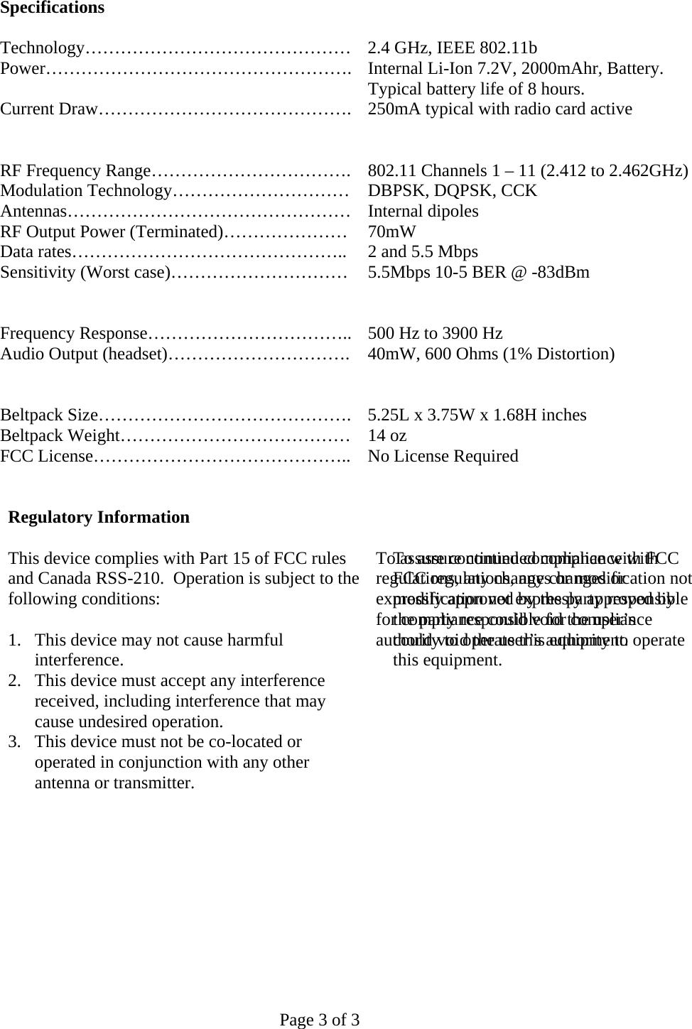   Page 3 of 3 Specifications  Technology……………………………………… 2.4 GHz, IEEE 802.11b Power……………………………………………. Internal Li-Ion 7.2V, 2000mAhr, Battery.  Typical battery life of 8 hours. Current Draw……………………………………. 250mA typical with radio card active     RF Frequency Range…………………………….  802.11 Channels 1 – 11 (2.412 to 2.462GHz) Modulation Technology…………………………  DBPSK, DQPSK, CCK Antennas………………………………………… Internal dipoles RF Output Power (Terminated)…………………  70mW Data rates………………………………………..  2 and 5.5 Mbps Sensitivity (Worst case)…………………………  5.5Mbps 10-5 BER @ -83dBm     Frequency Response…………………………….. 500 Hz to 3900 Hz Audio Output (headset)………………………….  40mW, 600 Ohms (1% Distortion)     Beltpack Size……………………………………. 5.25L x 3.75W x 1.68H inches Beltpack Weight…………………………………  14 oz FCC License……………………………………..  No License Required     Regulatory Information  This device complies with Part 15 of FCC rules and Canada RSS-210.  Operation is subject to the following conditions:  1.  This device may not cause harmful interference. 2.  This device must accept any interference received, including interference that may cause undesired operation. 3.  This device must not be co-located or operated in conjunction with any other antenna or transmitter.    To assure continued compliance with FCC regulations, any changes or modification not expressly approved by the party responsible for compliance could void the user’s authority to operate this equipment.    To assure continued compliance with FCC regulations, any changes or modification not expressly approved by the party responsible for compliance could void the user’s authority to operate this equipment.    