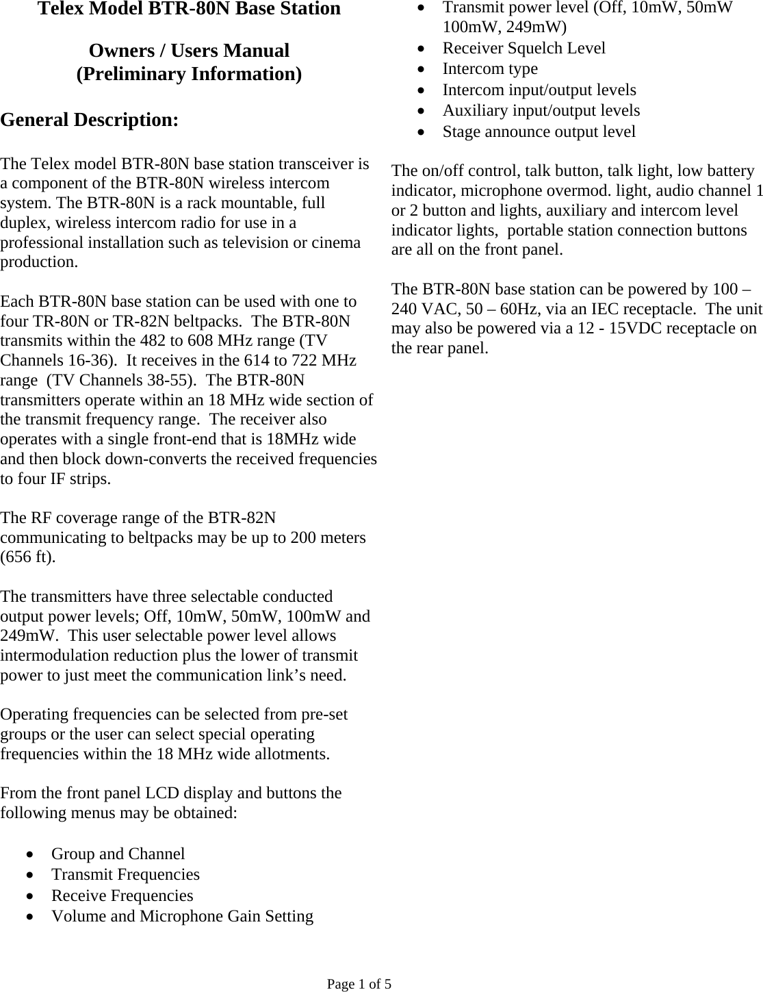 Telex Model BTR-80N Base Station  Owners / Users Manual (Preliminary Information)  General Description:  The Telex model BTR-80N base station transceiver is a component of the BTR-80N wireless intercom system. The BTR-80N is a rack mountable, full duplex, wireless intercom radio for use in a professional installation such as television or cinema production.  Each BTR-80N base station can be used with one to four TR-80N or TR-82N beltpacks.  The BTR-80N transmits within the 482 to 608 MHz range (TV Channels 16-36).  It receives in the 614 to 722 MHz range  (TV Channels 38-55).  The BTR-80N transmitters operate within an 18 MHz wide section of the transmit frequency range.  The receiver also operates with a single front-end that is 18MHz wide and then block down-converts the received frequencies to four IF strips.  The RF coverage range of the BTR-82N communicating to beltpacks may be up to 200 meters (656 ft).  The transmitters have three selectable conducted output power levels; Off, 10mW, 50mW, 100mW and 249mW.  This user selectable power level allows intermodulation reduction plus the lower of transmit power to just meet the communication link’s need.  Operating frequencies can be selected from pre-set groups or the user can select special operating frequencies within the 18 MHz wide allotments.  From the front panel LCD display and buttons the following menus may be obtained:  • Group and Channel • Transmit Frequencies • Receive Frequencies • Volume and Microphone Gain Setting • Transmit power level (Off, 10mW, 50mW 100mW, 249mW) • Receiver Squelch Level • Intercom type • Intercom input/output levels • Auxiliary input/output levels • Stage announce output level  The on/off control, talk button, talk light, low battery indicator, microphone overmod. light, audio channel 1 or 2 button and lights, auxiliary and intercom level indicator lights,  portable station connection buttons are all on the front panel.  The BTR-80N base station can be powered by 100 – 240 VAC, 50 – 60Hz, via an IEC receptacle.  The unit may also be powered via a 12 - 15VDC receptacle on the rear panel.                                 Page 1 of 5 