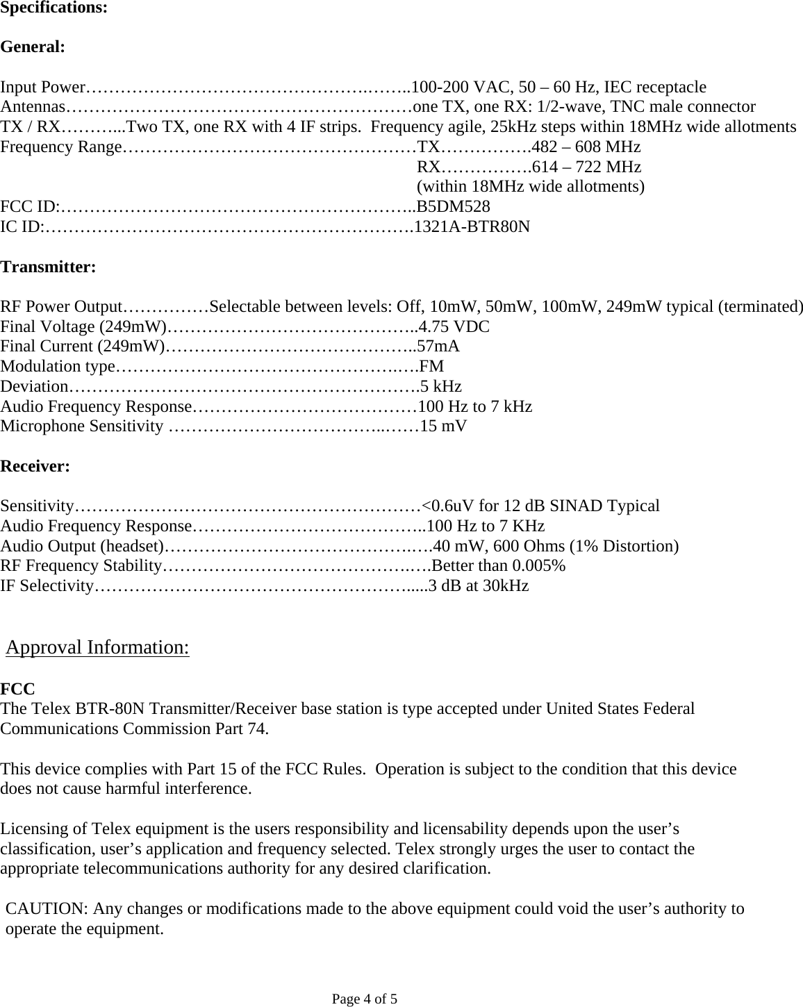 Specifications:  General:  Input Power………………………………………….……..100-200 VAC, 50 – 60 Hz, IEC receptacle Antennas……………………………………………………one TX, one RX: 1/2-wave, TNC male connector TX / RX………...Two TX, one RX with 4 IF strips.  Frequency agile, 25kHz steps within 18MHz wide allotments Frequency Range……………………………………………TX…………….482 – 608 MHz  RX…………….614 – 722 MHz                                (within 18MHz wide allotments) FCC ID:……………………………………………………..B5DM528 IC ID:……………………………………………………….1321A-BTR80N  Transmitter:  RF Power Output……………Selectable between levels: Off, 10mW, 50mW, 100mW, 249mW typical (terminated) Final Voltage (249mW)……………………………………..4.75 VDC Final Current (249mW)……………………………………..57mA Modulation type………………………………………….….FM Deviation…………………………………………………….5 kHz Audio Frequency Response…………………………………100 Hz to 7 kHz Microphone Sensitivity ………………………………..……15 mV  Receiver:  Sensitivity……………………………………………………&lt;0.6uV for 12 dB SINAD Typical Audio Frequency Response…………………………………..100 Hz to 7 KHz Audio Output (headset)…………………………………….….40 mW, 600 Ohms (1% Distortion) RF Frequency Stability…………………………………….….Better than 0.005% IF Selectivity……………………………………………….....3 dB at 30kHz   Approval Information: FCC The Telex BTR-80N Transmitter/Receiver base station is type accepted under United States Federal Communications Commission Part 74.  This device complies with Part 15 of the FCC Rules.  Operation is subject to the condition that this device does not cause harmful interference.   Licensing of Telex equipment is the users responsibility and licensability depends upon the user’s classification, user’s application and frequency selected. Telex strongly urges the user to contact the appropriate telecommunications authority for any desired clarification.  CAUTION: Any changes or modifications made to the above equipment could void the user’s authority to operate the equipment.   Page 4 of 5 