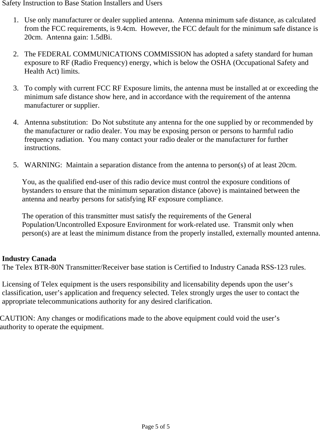 Safety Instruction to Base Station Installers and Users  1. Use only manufacturer or dealer supplied antenna.  Antenna minimum safe distance, as calculated from the FCC requirements, is 9.4cm.  However, the FCC default for the minimum safe distance is 20cm.  Antenna gain: 1.5dBi.  2. The FEDERAL COMMUNICATIONS COMMISSION has adopted a safety standard for human exposure to RF (Radio Frequency) energy, which is below the OSHA (Occupational Safety and Health Act) limits.  3. To comply with current FCC RF Exposure limits, the antenna must be installed at or exceeding the minimum safe distance show here, and in accordance with the requirement of the antenna manufacturer or supplier.  4. Antenna substitution:  Do Not substitute any antenna for the one supplied by or recommended by the manufacturer or radio dealer. You may be exposing person or persons to harmful radio frequency radiation.  You many contact your radio dealer or the manufacturer for further instructions.  5. WARNING:  Maintain a separation distance from the antenna to person(s) of at least 20cm.  You, as the qualified end-user of this radio device must control the exposure conditions of bystanders to ensure that the minimum separation distance (above) is maintained between the antenna and nearby persons for satisfying RF exposure compliance.  The operation of this transmitter must satisfy the requirements of the General Population/Uncontrolled Exposure Environment for work-related use.  Transmit only when person(s) are at least the minimum distance from the properly installed, externally mounted antenna.   Industry Canada The Telex BTR-80N Transmitter/Receiver base station is Certified to Industry Canada RSS-123 rules.  Licensing of Telex equipment is the users responsibility and licensability depends upon the user’s classification, user’s application and frequency selected. Telex strongly urges the user to contact the appropriate telecommunications authority for any desired clarification.  CAUTION: Any changes or modifications made to the above equipment could void the user’s  authority to operate the equipment.  Page 5 of 5 