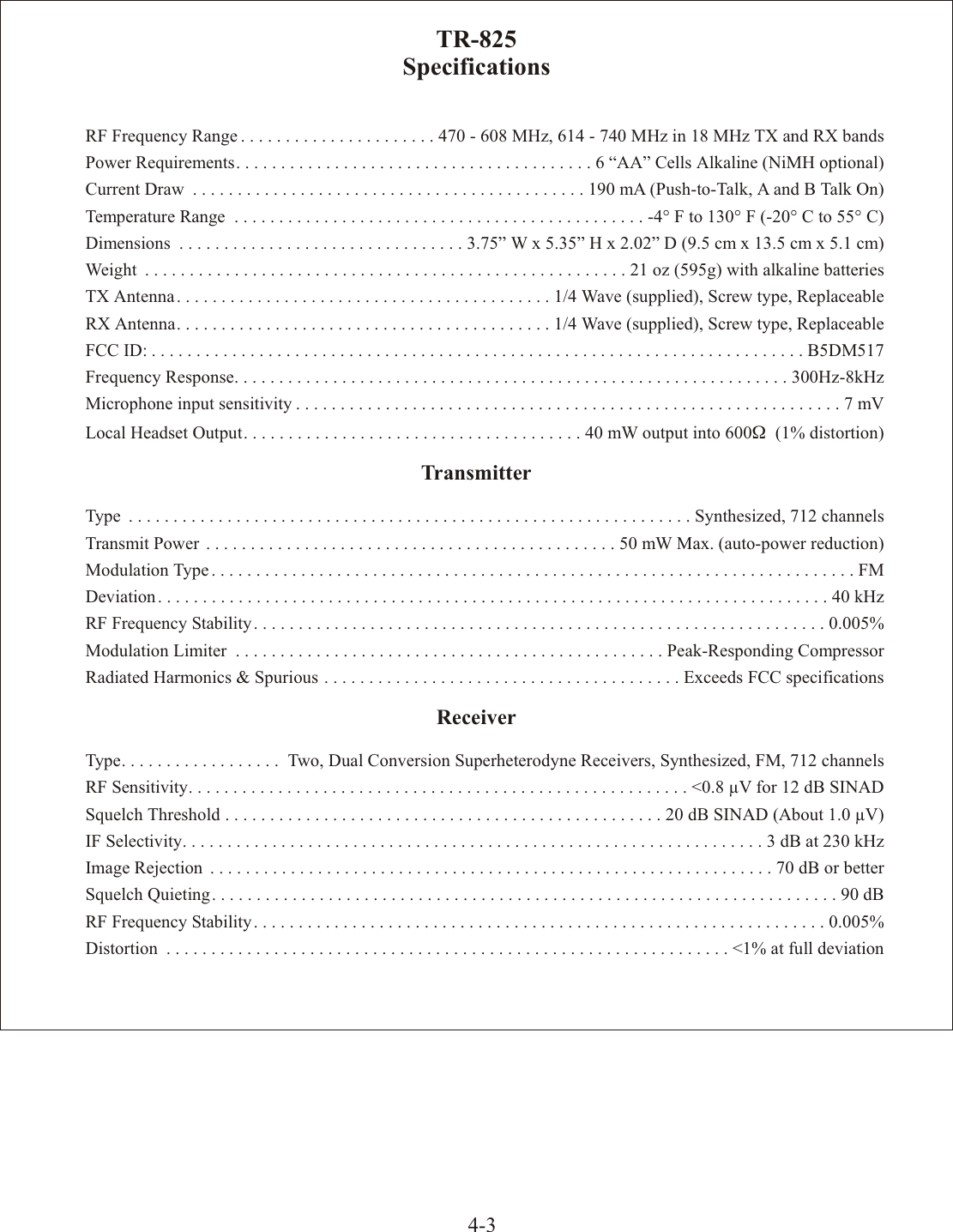 4-3TR-825Spec i fi ca tionsRF Fre quency Range ......................470 - 608 MHz, 614 - 740 MHz in 18 MHz TX and RX bandsPower  Re quire ments........................................6 “AA” Cells Al ka line (NiMH op tional)Cur rent  Draw ............................................190 mA (Push-to-Talk, A and B Talk On)Tem per a ture  Range ..............................................-4° F to 130° F (-20° C to 55° C)Di men sions ................................3.75” W x 5.35” H x 2.02” D (9.5 cm x 13.5 cm x 5.1 cm)Weight ......................................................21 oz (595g) with al ka line bat ter iesTX An tenna..........................................1/4 Wave (sup plied), Screw type, Re place ableRX An tenna..........................................1/4 Wave (sup plied), Screw type, Re place ableFCC ID: .........................................................................B5DM517Fre quency  Re sponse..............................................................300Hz-8kHzMi cro phone  in put  sen si tiv ity .............................................................7 mVLo cal  Head set  Out put......................................40 mW out put into 600W  (1% dis tor tion)Trans mit terType ...............................................................Syn the sized,  712  chan nelsTrans mit  Power ..............................................50 mW Max. (auto-power re duc tion)Mod u la tion  Type ........................................................................FMDe vi a tion ...........................................................................40 kHzRF  Fre quency  Sta bil ity................................................................0.005%Mod u la tion  Lim iter ................................................Peak-Responding  Com pres sorRa di ated  Har monics  &amp;  Spu ri ous ........................................Ex ceeds  FCC  spec i fi ca tionsRe ceiverType .................. Two, Dual Con ver sion Super het ero dyne Receivers, Syn the sized, FM, 712 chan nelsRF  Sen si tiv ity........................................................&lt;0.8 µV for 12 dB SINADSquelch Thresh old .................................................20 dB SINAD (About 1.0 µV)IF  Se lec tiv ity.................................................................3 dB at 230 kHzIm age  Re jec tion ...............................................................70 dB or betterSquelch Quieting......................................................................90 dBRF  Fre quency  Sta bil ity................................................................0.005%Dis tor tion ...............................................................&lt;1% at full de vi a tion