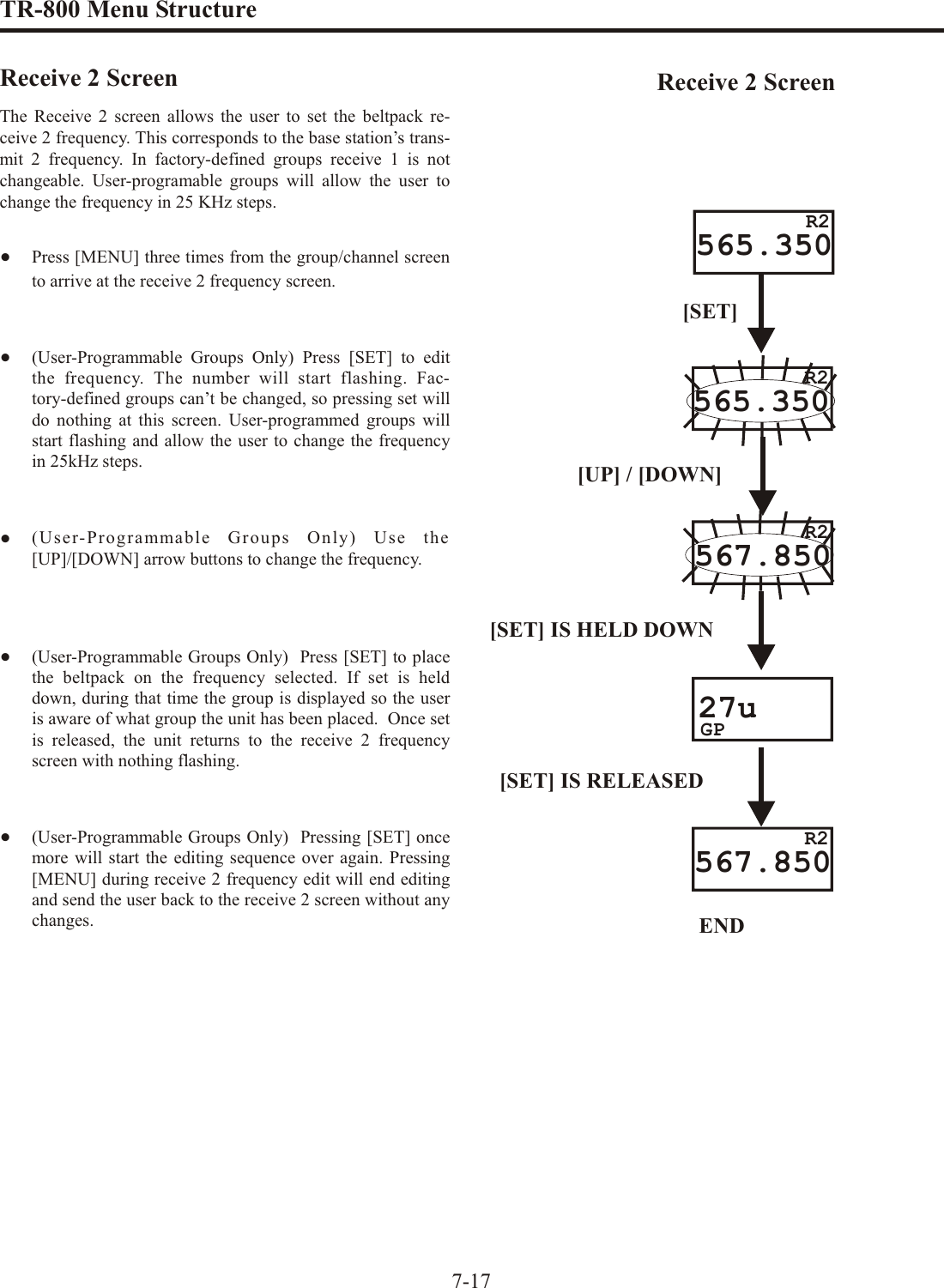 TR-800 Menu Struc tureRe ceive 2 ScreenThe Re ceive 2 screen al lows the user to set the beltpack re --ceive 2 fre quency. This cor re sponds to the base sta tion’s trans --mit 2 fre quency. In fac tory-defined groups re ceive 1 is notchange able. User-programable groups will al low the user tochange the fre quency in 25 KHz steps.•Press [MENU] three times from the group/chan nel screento ar rive at the re ceive 2 fre quency screen. •(User-Programmable Groups Only) Press [SET] to editthe fre quency. The num ber will start flash ing. Fac -tory-defined groups can’t be changed, so press ing set willdo noth ing at this screen. User-programmed groups willstart flash ing and al low the user to change the fre quencyin 25kHz steps.•(User-Programmable Groups Only) Use the[UP]/[DOWN] ar row but tons to change the fre quency.•(User-Programmable Groups Only)  Press [SET] to placethe  beltpack on the fre quency se lected. If set is helddown, dur ing that time the group is dis played so the useris aware of what group the unit has been placed.  Once set is re leased, the unit re turns to the re ceive 2 fre quencyscreen with noth ing flash ing.•(User-Programmable Groups Only)  Pressing [SET] oncemore will start the ed it ing se quence over again. Pressing[MENU] dur ing re ceive 2 fre quency edit will end ed it ingand send the user back to the re ceive 2 screen with out any changes.7-17565.350[SET]565.350R2R2567.850[SET] IS HELD DOWN27uGP[SET] IS RELEASEDEND567.850[UP] / [DOWN]R2R2Re ceive 2 Screen