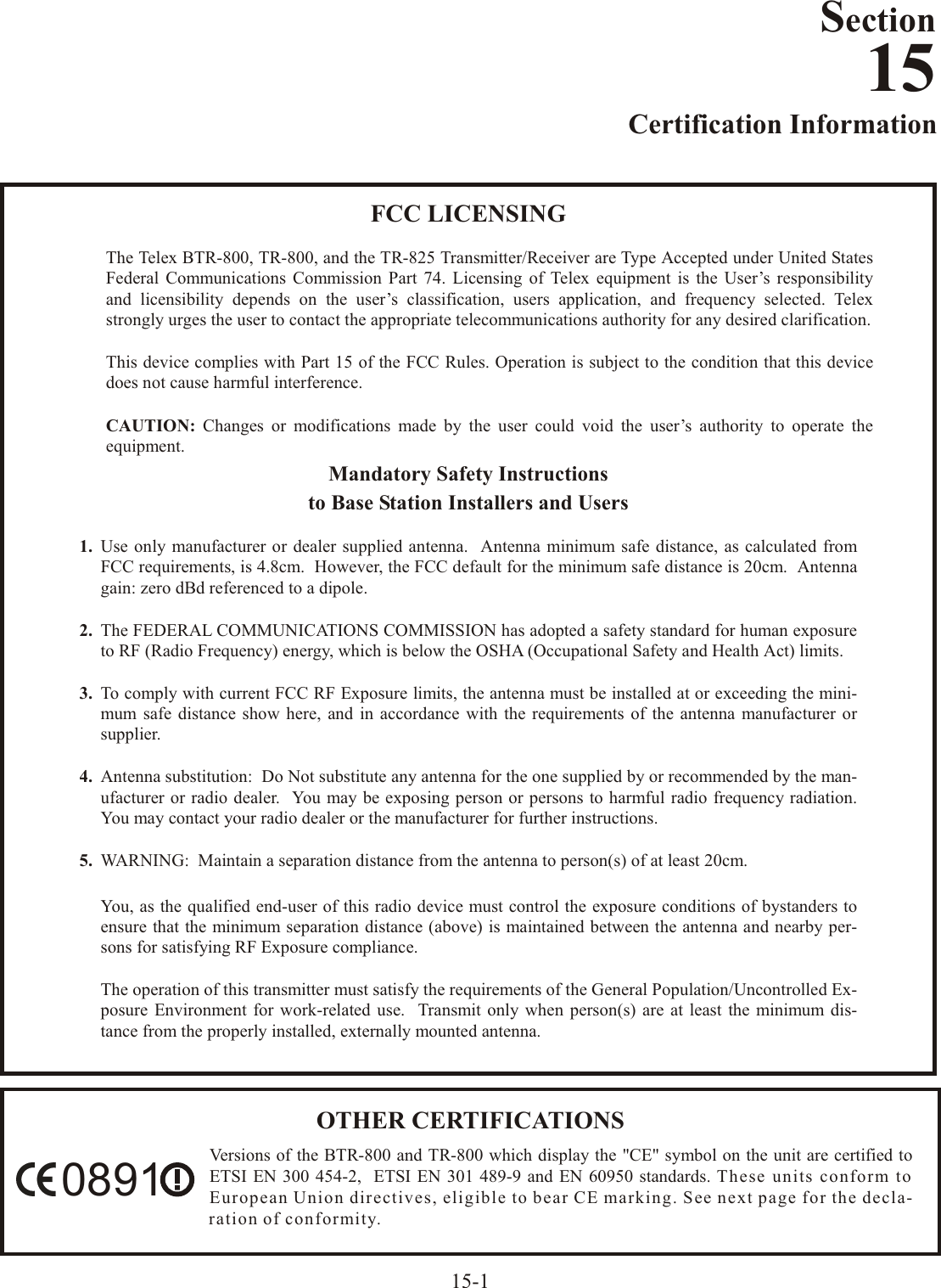 Certification  In for ma tion15-1FCC LI CENSINGThe Telex BTR-800, TR-800, and the TR-825 Trans mit ter/Re ceiver are Type Ac cepted un der United StatesFed eral  Com mu ni ca tions  Com mis sion  Part  74.  Li cens ing  of  Telex  equip ment  is  the  User’s  re spon si bil ityand licensibility de pends on the user’s clas si fi ca tion, us ers ap pli ca tion, and fre quency se lected. Telexstrongly  urges  the  user  to  con tact  the  ap pro pri ate  tele com mu ni ca tions  au thor ity  for  any  de sired  clar i fi ca tion.This de vice com plies with Part 15 of the FCC Rules. Op er a tion is sub ject to the con di tion that this de vicedoes not cause harm ful in ter fer ence.CAU TION: Changes or mod i fi ca tions made by the user could void the user’s au thor ity to op er ate theequip ment.Man da tory  Safety  In struc tionsto Base Sta tion In stall ers and Us ers1. Use only man u fac turer or dealer sup plied an tenna.  An tenna min i mum safe dis tance, as cal cu lated fromFCC re quire ments, is 4.8cm.  How ever, the FCC de fault for the min i mum safe dis tance is 20cm.  An tennagain: zero dBd ref er enced to a di pole.2. The FED ERAL COM MU NI CA TIONS COM MIS SION has adopted a safety stan dard for hu man ex po sure to RF (Ra dio Fre quency) en ergy, which is be low the OSHA (Oc cu pa tional Safety and Health Act) lim its.3. To com ply with cur rent FCC RF Ex po sure lim its, the an tenna must be in stalled at or ex ceed ing the min i -mum safe dis tance show here, and in ac cor dance with the re quire ments of the an tenna man u fac turer orsup plier.4. An tenna sub sti tu tion:  Do Not sub sti tute any an tenna for the one sup plied by or rec om mended by the man -u fac turer or ra dio dealer.  You may be ex pos ing per son or per sons to harm ful ra dio fre quency ra di a tion.You may con tact your ra dio dealer or the man u fac turer for fur ther in struc tions.5. WARN ING:    Main tain a sep a ra tion dis tance from the an tenna to per son(s) of at least 20cm.You, as the qual i fied end-user of this ra dio de vice must con trol the ex po sure con di tions of by stand ers toen sure that the min i mum sep a ra tion dis tance (above) is main tained be tween the an tenna and nearby per -sons  for  sat is fy ing  RF  Ex po sure  com pli ance.The  op er a tion  of  this  trans mit ter  must  sat isfy  the  re quire ments  of  the  Gen eral  Pop u la tion/Un con trolled  Ex -po sure En vi ron ment for work-re lated use.  Trans mit only when per son(s) are at least the min i mum dis -tance from the prop erly in stalled, ex ter nally mounted an tenna.Section15OTHER  CER TIF I CA TIONSVer sions of the BTR-800 and TR-800 which dis play the &quot;CE&quot; sym bol on the unit are cer ti fied toETSI EN 300 454-2,  ETSI EN 301 489-9 and EN 60950 stan dards. These units con form toEu ro pean Un ion di rec tives, el i gi ble to bear CE mark ing. See next page for the dec la --ra tion  of  con for mity.0891