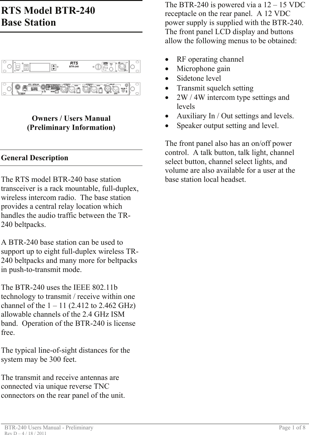 BTR-240 Users Manual - Preliminary  Page 1 of 8 Rev D – 4 / 18 / 2011  RTS Model BTR-240  Base Station         Owners / Users Manual (Preliminary Information)   General Description  The RTS model BTR-240 base station transceiver is a rack mountable, full-duplex, wireless intercom radio.  The base station provides a central relay location which handles the audio traffic between the TR-240 beltpacks.  A BTR-240 base station can be used to support up to eight full-duplex wireless TR-240 beltpacks and many more for beltpacks in push-to-transmit mode.  The BTR-240 uses the IEEE 802.11b technology to transmit / receive within one channel of the 1 – 11 (2.412 to 2.462 GHz) allowable channels of the 2.4 GHz ISM band.  Operation of the BTR-240 is license free.    The typical line-of-sight distances for the system may be 300 feet.  The transmit and receive antennas are connected via unique reverse TNC connectors on the rear panel of the unit.  The BTR-240 is powered via a 12 – 15 VDC receptacle on the rear panel.  A 12 VDC power supply is supplied with the BTR-240. The front panel LCD display and buttons allow the following menus to be obtained:  • RF operating channel • Microphone gain • Sidetone level • Transmit squelch setting • 2W / 4W intercom type settings and levels • Auxiliary In / Out settings and levels. • Speaker output setting and level.  The front panel also has an on/off power control.  A talk button, talk light, channel select button, channel select lights, and volume are also available for a user at the base station local headset.                           