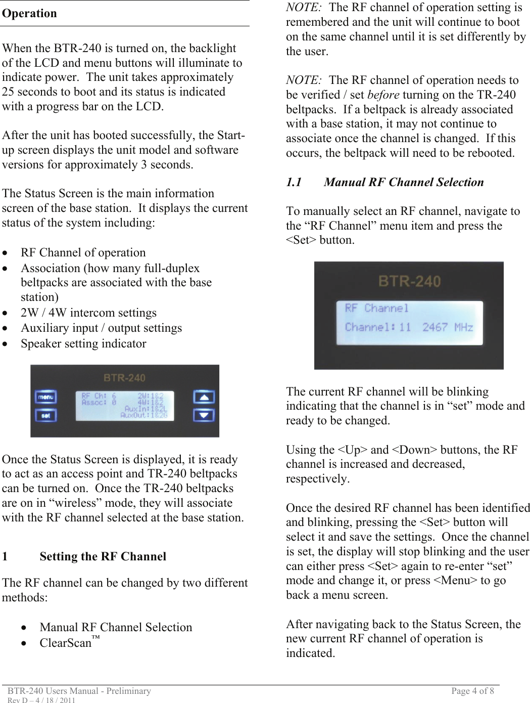 BTR-240 Users Manual - Preliminary  Page 4 of 8 Rev D – 4 / 18 / 2011  Operation  When the BTR-240 is turned on, the backlight of the LCD and menu buttons will illuminate to indicate power.  The unit takes approximately 25 seconds to boot and its status is indicated with a progress bar on the LCD.  After the unit has booted successfully, the Start-up screen displays the unit model and software versions for approximately 3 seconds.  The Status Screen is the main information screen of the base station.  It displays the current status of the system including:  • RF Channel of operation • Association (how many full-duplex beltpacks are associated with the base station) • 2W / 4W intercom settings • Auxiliary input / output settings • Speaker setting indicator    Once the Status Screen is displayed, it is ready to act as an access point and TR-240 beltpacks can be turned on.  Once the TR-240 beltpacks are on in “wireless” mode, they will associate with the RF channel selected at the base station.   1  Setting the RF Channel  The RF channel can be changed by two different methods:  • Manual RF Channel Selection • ClearScan™   NOTE:  The RF channel of operation setting is remembered and the unit will continue to boot on the same channel until it is set differently by the user.  NOTE:  The RF channel of operation needs to be verified / set before turning on the TR-240 beltpacks.  If a beltpack is already associated with a base station, it may not continue to associate once the channel is changed.  If this occurs, the beltpack will need to be rebooted.  1.1  Manual RF Channel Selection  To manually select an RF channel, navigate to the “RF Channel” menu item and press the &lt;Set&gt; button.    The current RF channel will be blinking indicating that the channel is in “set” mode and ready to be changed.  Using the &lt;Up&gt; and &lt;Down&gt; buttons, the RF channel is increased and decreased, respectively.  Once the desired RF channel has been identified and blinking, pressing the &lt;Set&gt; button will select it and save the settings.  Once the channel is set, the display will stop blinking and the user can either press &lt;Set&gt; again to re-enter “set” mode and change it, or press &lt;Menu&gt; to go back a menu screen.  After navigating back to the Status Screen, the new current RF channel of operation is indicated. 