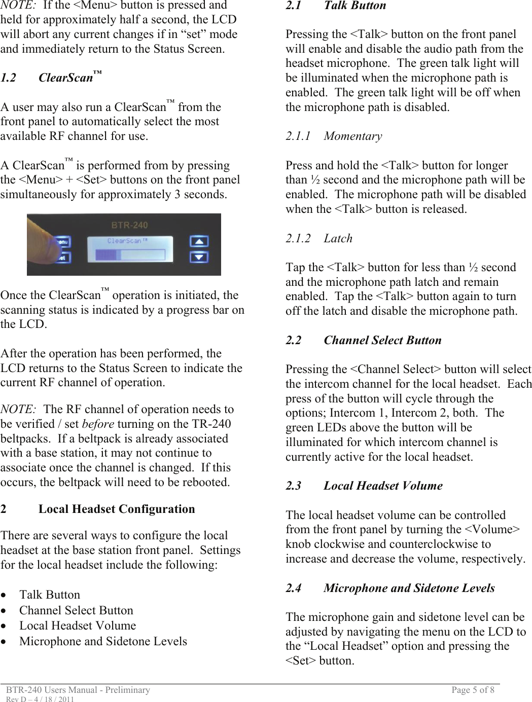 BTR-240 Users Manual - Preliminary  Page 5 of 8 Rev D – 4 / 18 / 2011  NOTE:  If the &lt;Menu&gt; button is pressed and held for approximately half a second, the LCD will abort any current changes if in “set” mode and immediately return to the Status Screen.  1.2 ClearScan™  A user may also run a ClearScan™ from the front panel to automatically select the most available RF channel for use.  A ClearScan™ is performed from by pressing the &lt;Menu&gt; + &lt;Set&gt; buttons on the front panel simultaneously for approximately 3 seconds.    Once the ClearScan™ operation is initiated, the scanning status is indicated by a progress bar on the LCD.  After the operation has been performed, the LCD returns to the Status Screen to indicate the current RF channel of operation.  NOTE:  The RF channel of operation needs to be verified / set before turning on the TR-240 beltpacks.  If a beltpack is already associated with a base station, it may not continue to associate once the channel is changed.  If this occurs, the beltpack will need to be rebooted.  2  Local Headset Configuration   There are several ways to configure the local headset at the base station front panel.  Settings for the local headset include the following:  • Talk Button • Channel Select Button • Local Headset Volume • Microphone and Sidetone Levels   2.1 Talk Button  Pressing the &lt;Talk&gt; button on the front panel will enable and disable the audio path from the headset microphone.  The green talk light will be illuminated when the microphone path is enabled.  The green talk light will be off when the microphone path is disabled.  2.1.1 Momentary  Press and hold the &lt;Talk&gt; button for longer than ½ second and the microphone path will be enabled.  The microphone path will be disabled when the &lt;Talk&gt; button is released.  2.1.2 Latch  Tap the &lt;Talk&gt; button for less than ½ second and the microphone path latch and remain enabled.  Tap the &lt;Talk&gt; button again to turn off the latch and disable the microphone path.  2.2  Channel Select Button  Pressing the &lt;Channel Select&gt; button will select the intercom channel for the local headset.  Each press of the button will cycle through the options; Intercom 1, Intercom 2, both.  The green LEDs above the button will be illuminated for which intercom channel is currently active for the local headset.  2.3  Local Headset Volume  The local headset volume can be controlled from the front panel by turning the &lt;Volume&gt; knob clockwise and counterclockwise to increase and decrease the volume, respectively.  2.4  Microphone and Sidetone Levels  The microphone gain and sidetone level can be adjusted by navigating the menu on the LCD to the “Local Headset” option and pressing the &lt;Set&gt; button. 