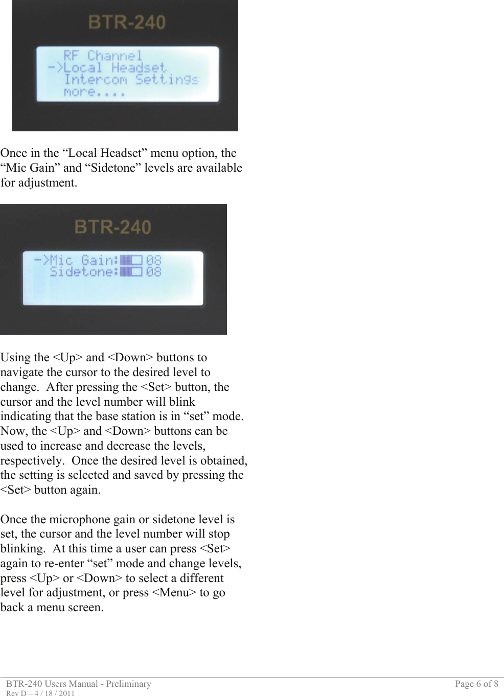 BTR-240 Users Manual - Preliminary  Page 6 of 8 Rev D – 4 / 18 / 2011     Once in the “Local Headset” menu option, the “Mic Gain” and “Sidetone” levels are available for adjustment.    Using the &lt;Up&gt; and &lt;Down&gt; buttons to navigate the cursor to the desired level to change.  After pressing the &lt;Set&gt; button, the cursor and the level number will blink indicating that the base station is in “set” mode.  Now, the &lt;Up&gt; and &lt;Down&gt; buttons can be used to increase and decrease the levels, respectively.  Once the desired level is obtained, the setting is selected and saved by pressing the &lt;Set&gt; button again.   Once the microphone gain or sidetone level is set, the cursor and the level number will stop blinking.  At this time a user can press &lt;Set&gt; again to re-enter “set” mode and change levels, press &lt;Up&gt; or &lt;Down&gt; to select a different level for adjustment, or press &lt;Menu&gt; to go back a menu screen.                                                         