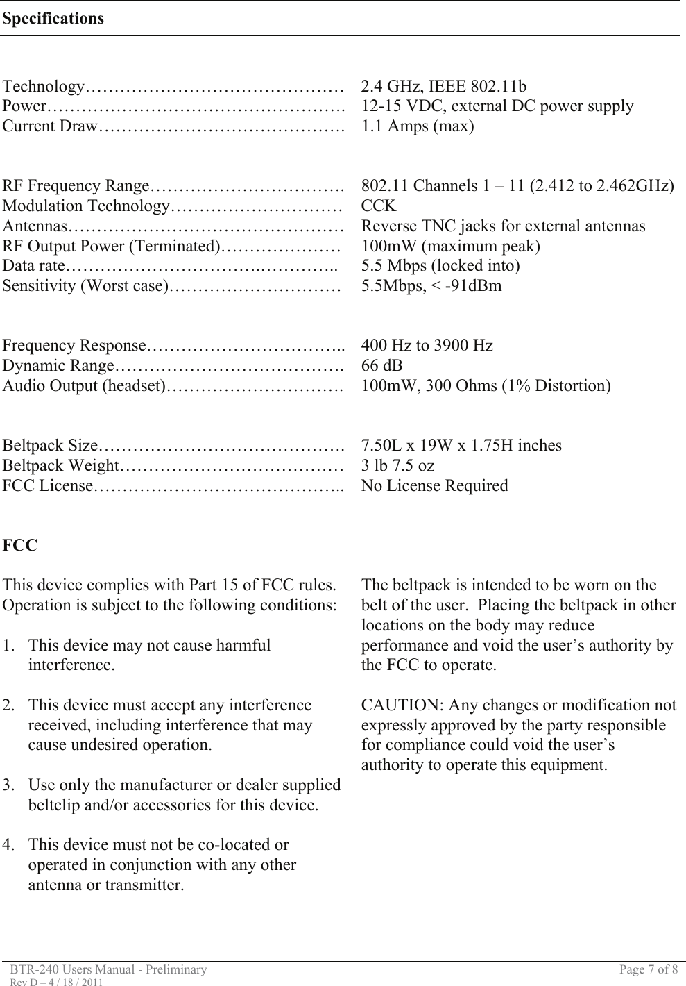 BTR-240 Users Manual - Preliminary  Page 7 of 8 Rev D – 4 / 18 / 2011  Specifications   Technology……………………………………… 2.4 GHz, IEEE 802.11b Power……………………………………………. 12-15 VDC, external DC power supply Current Draw……………………………………. 1.1 Amps (max)     RF Frequency Range…………………………….  802.11 Channels 1 – 11 (2.412 to 2.462GHz) Modulation Technology…………………………  CCK Antennas………………………………………… Reverse TNC jacks for external antennas RF Output Power (Terminated)…………………  100mW (maximum peak) Data rate…………………………….…………..  5.5 Mbps (locked into) Sensitivity (Worst case)…………………………  5.5Mbps, &lt; -91dBm     Frequency Response…………………………….. 400 Hz to 3900 Hz Dynamic Range………………………………….  66 dB Audio Output (headset)………………………….  100mW, 300 Ohms (1% Distortion)     Beltpack Size……………………………………. 7.50L x 19W x 1.75H inches Beltpack Weight…………………………………  3 lb 7.5 oz FCC License……………………………………..  No License Required    FCC  This device complies with Part 15 of FCC rules.  Operation is subject to the following conditions:  1. This device may not cause harmful interference.  2. This device must accept any interference received, including interference that may cause undesired operation.  3. Use only the manufacturer or dealer supplied beltclip and/or accessories for this device.  4. This device must not be co-located or operated in conjunction with any other antenna or transmitter.    The beltpack is intended to be worn on the belt of the user.  Placing the beltpack in other locations on the body may reduce performance and void the user’s authority by the FCC to operate.  CAUTION: Any changes or modification not expressly approved by the party responsible for compliance could void the user’s authority to operate this equipment.          