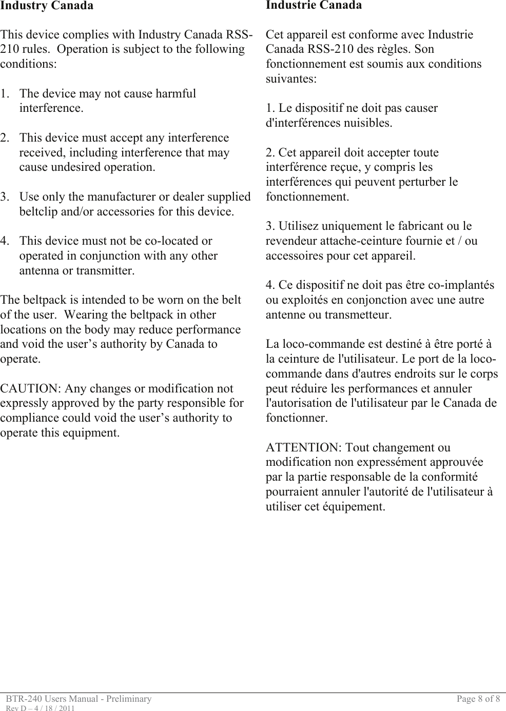 BTR-240 Users Manual - Preliminary  Page 8 of 8 Rev D – 4 / 18 / 2011    Industry Canada  This device complies with Industry Canada RSS-210 rules.  Operation is subject to the following conditions:  1. The device may not cause harmful interference.  2. This device must accept any interference received, including interference that may cause undesired operation.  3. Use only the manufacturer or dealer supplied beltclip and/or accessories for this device.  4. This device must not be co-located or operated in conjunction with any other antenna or transmitter.  The beltpack is intended to be worn on the belt of the user.  Wearing the beltpack in other locations on the body may reduce performance and void the user’s authority by Canada to operate.  CAUTION: Any changes or modification not expressly approved by the party responsible for compliance could void the user’s authority to operate this equipment. Industrie Canada  Cet appareil est conforme avec Industrie Canada RSS-210 des règles. Son fonctionnement est soumis aux conditions suivantes:  1. Le dispositif ne doit pas causer d&apos;interférences nuisibles.  2. Cet appareil doit accepter toute interférence reçue, y compris les interférences qui peuvent perturber le fonctionnement.  3. Utilisez uniquement le fabricant ou le revendeur attache-ceinture fournie et / ou accessoires pour cet appareil.  4. Ce dispositif ne doit pas être co-implantés ou exploités en conjonction avec une autre antenne ou transmetteur.  La loco-commande est destiné à être porté à la ceinture de l&apos;utilisateur. Le port de la loco-commande dans d&apos;autres endroits sur le corps peut réduire les performances et annuler l&apos;autorisation de l&apos;utilisateur par le Canada de fonctionner.  ATTENTION: Tout changement ou modification non expressément approuvée par la partie responsable de la conformité pourraient annuler l&apos;autorité de l&apos;utilisateur à utiliser cet équipement.       