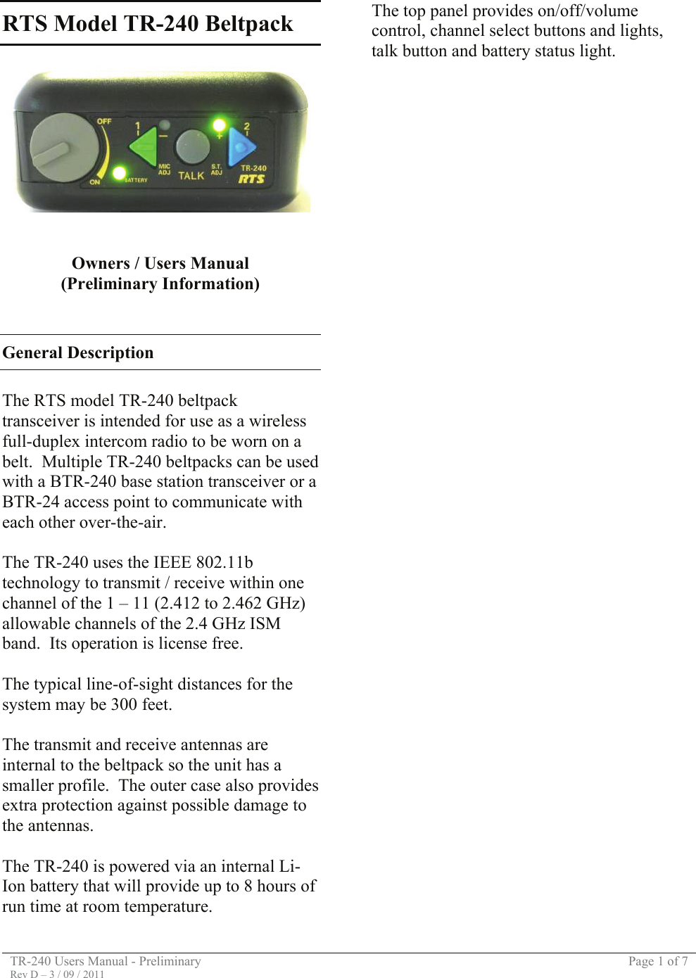 TR-240 Users Manual - Preliminary  Page 1 of 7 Rev D – 3 / 09 / 2011  RTS Model TR-240 Beltpack     Owners / Users Manual (Preliminary Information)   General Description  The RTS model TR-240 beltpack transceiver is intended for use as a wireless full-duplex intercom radio to be worn on a belt.  Multiple TR-240 beltpacks can be used with a BTR-240 base station transceiver or a BTR-24 access point to communicate with each other over-the-air.  The TR-240 uses the IEEE 802.11b technology to transmit / receive within one channel of the 1 – 11 (2.412 to 2.462 GHz) allowable channels of the 2.4 GHz ISM band.  Its operation is license free.  The typical line-of-sight distances for the system may be 300 feet.  The transmit and receive antennas are internal to the beltpack so the unit has a smaller profile.  The outer case also provides extra protection against possible damage to the antennas.  The TR-240 is powered via an internal Li-Ion battery that will provide up to 8 hours of run time at room temperature.  The top panel provides on/off/volume control, channel select buttons and lights, talk button and battery status light.                                         