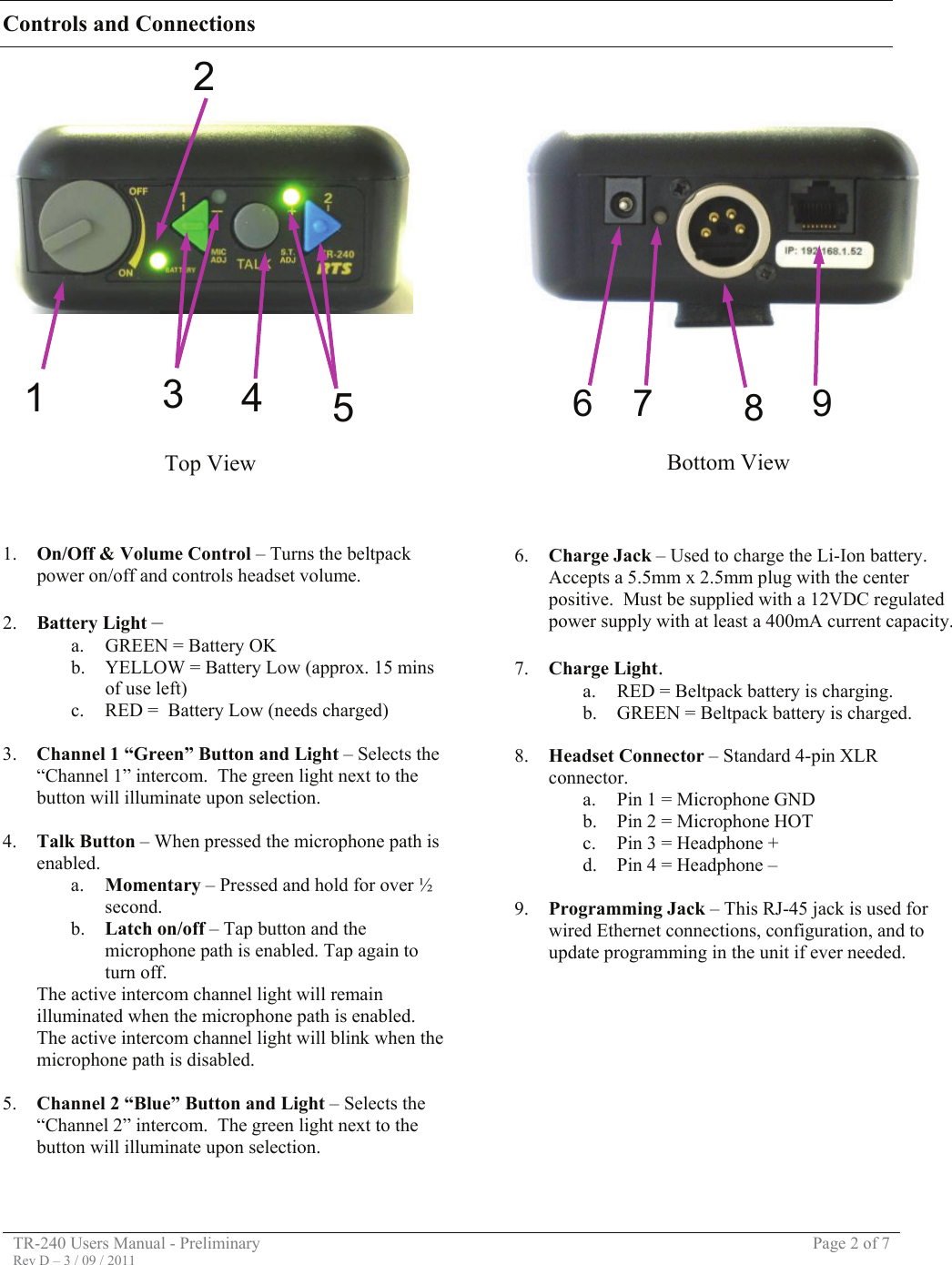 TR-240 Users Manual - Preliminary  Page 2 of 7 Rev D – 3 / 09 / 2011  Controls and Connections      1. On/Off &amp; Volume Control – Turns the beltpack power on/off and controls headset volume.  2. Battery Light –  a. GREEN = Battery OK b. YELLOW = Battery Low (approx. 15 mins of use left) c. RED =  Battery Low (needs charged)  3. Channel 1 “Green” Button and Light – Selects the “Channel 1” intercom.  The green light next to the button will illuminate upon selection.   4. Talk Button – When pressed the microphone path is enabled.   a. Momentary – Pressed and hold for over ½ second. b. Latch on/off – Tap button and the microphone path is enabled. Tap again to turn off. The active intercom channel light will remain illuminated when the microphone path is enabled.  The active intercom channel light will blink when the microphone path is disabled.  5. Channel 2 “Blue” Button and Light – Selects the “Channel 2” intercom.  The green light next to the button will illuminate upon selection.            6. Charge Jack – Used to charge the Li-Ion battery.  Accepts a 5.5mm x 2.5mm plug with the center positive.  Must be supplied with a 12VDC regulated power supply with at least a 400mA current capacity.  7. Charge Light. a. RED = Beltpack battery is charging. b. GREEN = Beltpack battery is charged.  8. Headset Connector – Standard 4-pin XLR connector. a. Pin 1 = Microphone GND b. Pin 2 = Microphone HOT c. Pin 3 = Headphone + d. Pin 4 = Headphone –  9. Programming Jack – This RJ-45 jack is used for wired Ethernet connections, configuration, and to update programming in the unit if ever needed.          1  3  4  5268  97Top View  Bottom View 