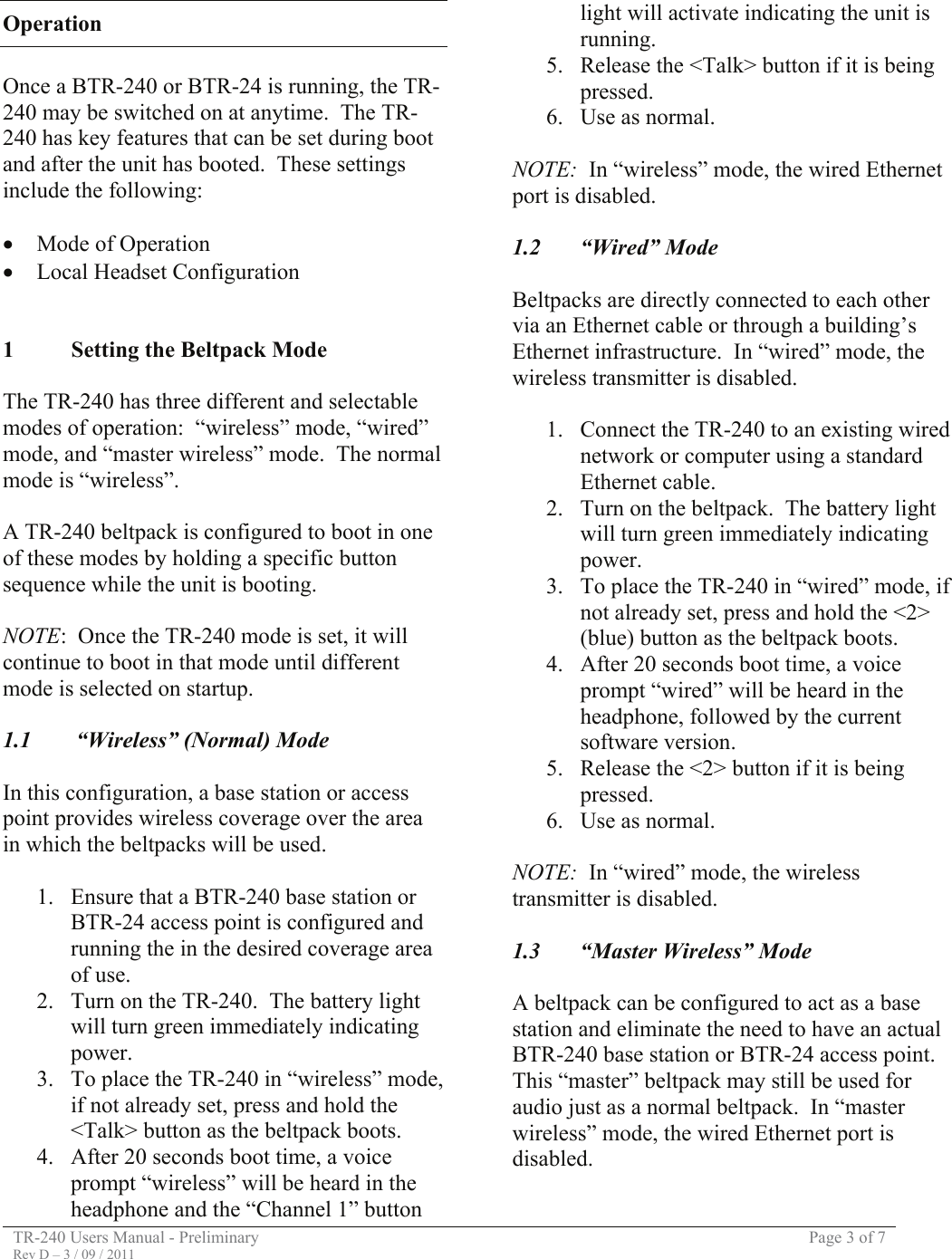 TR-240 Users Manual - Preliminary  Page 3 of 7 Rev D – 3 / 09 / 2011  Operation  Once a BTR-240 or BTR-24 is running, the TR-240 may be switched on at anytime.  The TR-240 has key features that can be set during boot and after the unit has booted.  These settings include the following:   • Mode of Operation • Local Headset Configuration   1 Setting the Beltpack Mode  The TR-240 has three different and selectable modes of operation:  “wireless” mode, “wired” mode, and “master wireless” mode.  The normal mode is “wireless”.  A TR-240 beltpack is configured to boot in one of these modes by holding a specific button sequence while the unit is booting.   NOTE:  Once the TR-240 mode is set, it will continue to boot in that mode until different mode is selected on startup.  1.1   “Wireless” (Normal) Mode  In this configuration, a base station or access point provides wireless coverage over the area in which the beltpacks will be used.  1. Ensure that a BTR-240 base station or BTR-24 access point is configured and running the in the desired coverage area of use. 2. Turn on the TR-240.  The battery light will turn green immediately indicating power. 3. To place the TR-240 in “wireless” mode, if not already set, press and hold the &lt;Talk&gt; button as the beltpack boots. 4. After 20 seconds boot time, a voice prompt “wireless” will be heard in the headphone and the “Channel 1” button light will activate indicating the unit is running. 5. Release the &lt;Talk&gt; button if it is being pressed. 6. Use as normal.  NOTE:  In “wireless” mode, the wired Ethernet port is disabled.  1.2 “Wired” Mode  Beltpacks are directly connected to each other via an Ethernet cable or through a building’s Ethernet infrastructure.  In “wired” mode, the wireless transmitter is disabled.  1. Connect the TR-240 to an existing wired network or computer using a standard Ethernet cable. 2. Turn on the beltpack.  The battery light will turn green immediately indicating power. 3. To place the TR-240 in “wired” mode, if not already set, press and hold the &lt;2&gt; (blue) button as the beltpack boots.   4. After 20 seconds boot time, a voice prompt “wired” will be heard in the headphone, followed by the current software version. 5. Release the &lt;2&gt; button if it is being pressed. 6. Use as normal.  NOTE:  In “wired” mode, the wireless transmitter is disabled.  1.3 “Master Wireless” Mode  A beltpack can be configured to act as a base station and eliminate the need to have an actual BTR-240 base station or BTR-24 access point.  This “master” beltpack may still be used for audio just as a normal beltpack.  In “master wireless” mode, the wired Ethernet port is disabled.  