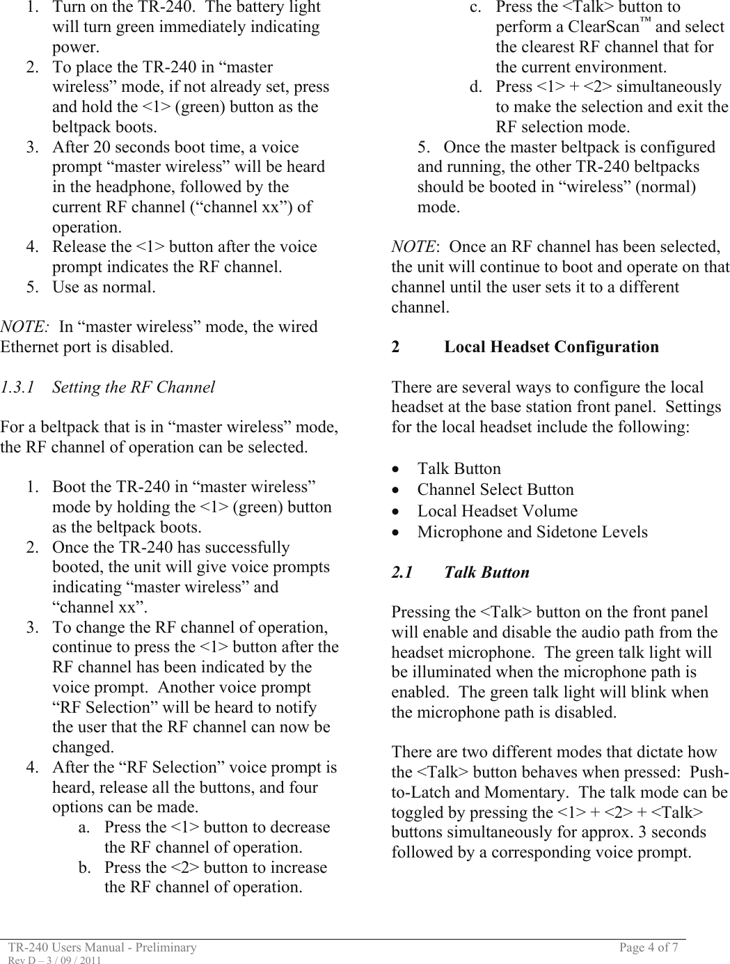 TR-240 Users Manual - Preliminary  Page 4 of 7 Rev D – 3 / 09 / 2011  1. Turn on the TR-240.  The battery light will turn green immediately indicating power. 2. To place the TR-240 in “master wireless” mode, if not already set, press and hold the &lt;1&gt; (green) button as the beltpack boots.   3. After 20 seconds boot time, a voice prompt “master wireless” will be heard in the headphone, followed by the current RF channel (“channel xx”) of operation. 4. Release the &lt;1&gt; button after the voice prompt indicates the RF channel. 5. Use as normal.  NOTE:  In “master wireless” mode, the wired Ethernet port is disabled.  1.3.1  Setting the RF Channel  For a beltpack that is in “master wireless” mode, the RF channel of operation can be selected.  1. Boot the TR-240 in “master wireless” mode by holding the &lt;1&gt; (green) button as the beltpack boots. 2. Once the TR-240 has successfully booted, the unit will give voice prompts indicating “master wireless” and “channel xx”. 3. To change the RF channel of operation, continue to press the &lt;1&gt; button after the RF channel has been indicated by the voice prompt.  Another voice prompt “RF Selection” will be heard to notify the user that the RF channel can now be changed.   4. After the “RF Selection” voice prompt is heard, release all the buttons, and four options can be made. a. Press the &lt;1&gt; button to decrease the RF channel of operation. b. Press the &lt;2&gt; button to increase the RF channel of operation. c. Press the &lt;Talk&gt; button to perform a ClearScan™ and select the clearest RF channel that for the current environment. d. Press &lt;1&gt; + &lt;2&gt; simultaneously to make the selection and exit the RF selection mode. 5.  Once the master beltpack is configured and running, the other TR-240 beltpacks should be booted in “wireless” (normal) mode.  NOTE:  Once an RF channel has been selected, the unit will continue to boot and operate on that channel until the user sets it to a different channel.   2 Local Headset Configuration  There are several ways to configure the local headset at the base station front panel.  Settings for the local headset include the following:  • Talk Button • Channel Select Button • Local Headset Volume • Microphone and Sidetone Levels  2.1 Talk Button  Pressing the &lt;Talk&gt; button on the front panel will enable and disable the audio path from the headset microphone.  The green talk light will be illuminated when the microphone path is enabled.  The green talk light will blink when the microphone path is disabled.  There are two different modes that dictate how the &lt;Talk&gt; button behaves when pressed:  Push-to-Latch and Momentary.  The talk mode can be toggled by pressing the &lt;1&gt; + &lt;2&gt; + &lt;Talk&gt; buttons simultaneously for approx. 3 seconds followed by a corresponding voice prompt.    