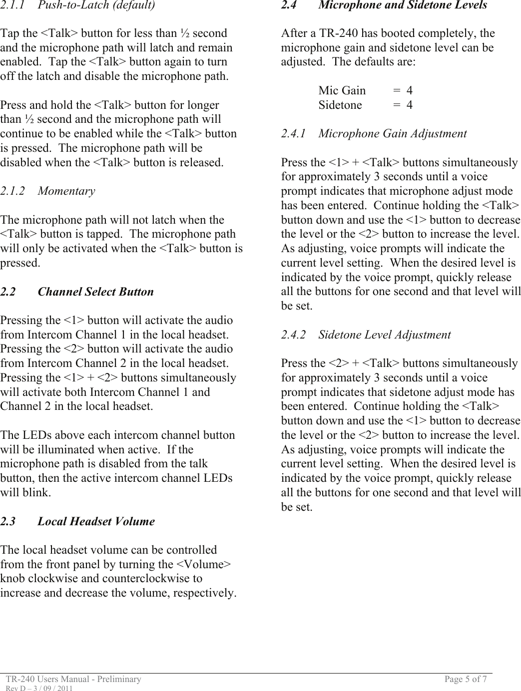 TR-240 Users Manual - Preliminary  Page 5 of 7 Rev D – 3 / 09 / 2011  2.1.1 Push-to-Latch (default)  Tap the &lt;Talk&gt; button for less than ½ second and the microphone path will latch and remain enabled.  Tap the &lt;Talk&gt; button again to turn off the latch and disable the microphone path.  Press and hold the &lt;Talk&gt; button for longer than ½ second and the microphone path will continue to be enabled while the &lt;Talk&gt; button is pressed.  The microphone path will be disabled when the &lt;Talk&gt; button is released.  2.1.2 Momentary  The microphone path will not latch when the &lt;Talk&gt; button is tapped.  The microphone path will only be activated when the &lt;Talk&gt; button is pressed.    2.2  Channel Select Button  Pressing the &lt;1&gt; button will activate the audio from Intercom Channel 1 in the local headset.  Pressing the &lt;2&gt; button will activate the audio from Intercom Channel 2 in the local headset.  Pressing the &lt;1&gt; + &lt;2&gt; buttons simultaneously will activate both Intercom Channel 1 and Channel 2 in the local headset.  The LEDs above each intercom channel button will be illuminated when active.  If the microphone path is disabled from the talk button, then the active intercom channel LEDs will blink.    2.3  Local Headset Volume  The local headset volume can be controlled from the front panel by turning the &lt;Volume&gt; knob clockwise and counterclockwise to increase and decrease the volume, respectively.     2.4  Microphone and Sidetone Levels  After a TR-240 has booted completely, the microphone gain and sidetone level can be adjusted.  The defaults are:    Mic Gain  =  4   Sidetone  =  4  2.4.1  Microphone Gain Adjustment  Press the &lt;1&gt; + &lt;Talk&gt; buttons simultaneously for approximately 3 seconds until a voice prompt indicates that microphone adjust mode has been entered.  Continue holding the &lt;Talk&gt; button down and use the &lt;1&gt; button to decrease the level or the &lt;2&gt; button to increase the level.  As adjusting, voice prompts will indicate the current level setting.  When the desired level is indicated by the voice prompt, quickly release all the buttons for one second and that level will be set.  2.4.2  Sidetone Level Adjustment  Press the &lt;2&gt; + &lt;Talk&gt; buttons simultaneously for approximately 3 seconds until a voice prompt indicates that sidetone adjust mode has been entered.  Continue holding the &lt;Talk&gt; button down and use the &lt;1&gt; button to decrease the level or the &lt;2&gt; button to increase the level.  As adjusting, voice prompts will indicate the current level setting.  When the desired level is indicated by the voice prompt, quickly release all the buttons for one second and that level will be set.              