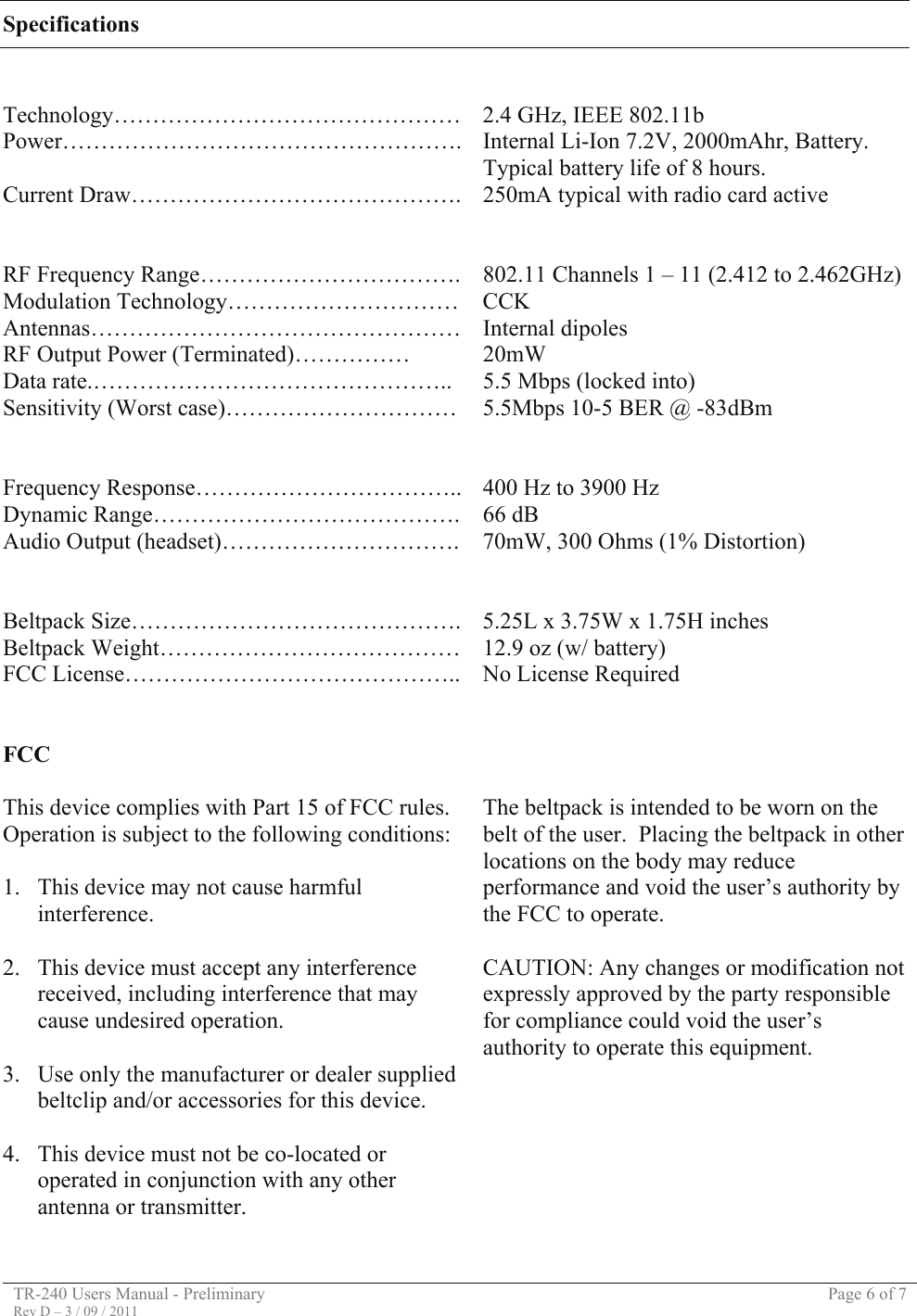 TR-240 Users Manual - Preliminary  Page 6 of 7 Rev D – 3 / 09 / 2011  Specifications   Technology……………………………………… 2.4 GHz, IEEE 802.11b Power……………………………………………. Internal Li-Ion 7.2V, 2000mAhr, Battery.  Typical battery life of 8 hours. Current Draw……………………………………. 250mA typical with radio card active     RF Frequency Range…………………………….  802.11 Channels 1 – 11 (2.412 to 2.462GHz) Modulation Technology…………………………  CCK Antennas………………………………………… Internal dipoles RF Output Power (Terminated)……………  20mW Data rate.………………………………………..  5.5 Mbps (locked into) Sensitivity (Worst case)…………………………  5.5Mbps 10-5 BER @ -83dBm     Frequency Response…………………………….. 400 Hz to 3900 Hz Dynamic Range………………………………….  66 dB Audio Output (headset)………………………….  70mW, 300 Ohms (1% Distortion)     Beltpack Size……………………………………. 5.25L x 3.75W x 1.75H inches Beltpack Weight…………………………………  12.9 oz (w/ battery) FCC License……………………………………..  No License Required    FCC  This device complies with Part 15 of FCC rules.  Operation is subject to the following conditions:  1. This device may not cause harmful interference.  2. This device must accept any interference received, including interference that may cause undesired operation.  3. Use only the manufacturer or dealer supplied beltclip and/or accessories for this device.  4. This device must not be co-located or operated in conjunction with any other antenna or transmitter.    The beltpack is intended to be worn on the belt of the user.  Placing the beltpack in other locations on the body may reduce performance and void the user’s authority by the FCC to operate.  CAUTION: Any changes or modification not expressly approved by the party responsible for compliance could void the user’s authority to operate this equipment.         