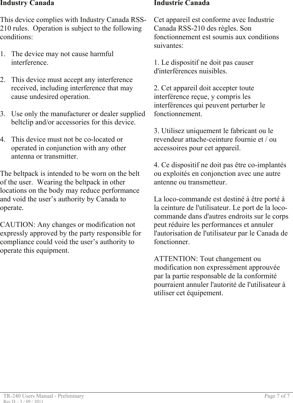 TR-240 Users Manual - Preliminary  Page 7 of 7 Rev D – 3 / 09 / 2011     Industry Canada  This device complies with Industry Canada RSS-210 rules.  Operation is subject to the following conditions:  1. The device may not cause harmful interference.  2. This device must accept any interference received, including interference that may cause undesired operation.  3. Use only the manufacturer or dealer supplied beltclip and/or accessories for this device.  4. This device must not be co-located or operated in conjunction with any other antenna or transmitter.  The beltpack is intended to be worn on the belt of the user.  Wearing the beltpack in other locations on the body may reduce performance and void the user’s authority by Canada to operate.  CAUTION: Any changes or modification not expressly approved by the party responsible for compliance could void the user’s authority to operate this equipment. Industrie Canada  Cet appareil est conforme avec Industrie Canada RSS-210 des règles. Son fonctionnement est soumis aux conditions suivantes:  1. Le dispositif ne doit pas causer d&apos;interférences nuisibles.  2. Cet appareil doit accepter toute interférence reçue, y compris les interférences qui peuvent perturber le fonctionnement.  3. Utilisez uniquement le fabricant ou le revendeur attache-ceinture fournie et / ou accessoires pour cet appareil.  4. Ce dispositif ne doit pas être co-implantés ou exploités en conjonction avec une autre antenne ou transmetteur.  La loco-commande est destiné à être porté à la ceinture de l&apos;utilisateur. Le port de la loco-commande dans d&apos;autres endroits sur le corps peut réduire les performances et annuler l&apos;autorisation de l&apos;utilisateur par le Canada de fonctionner.  ATTENTION: Tout changement ou modification non expressément approuvée par la partie responsable de la conformité pourraient annuler l&apos;autorité de l&apos;utilisateur à utiliser cet équipement.        