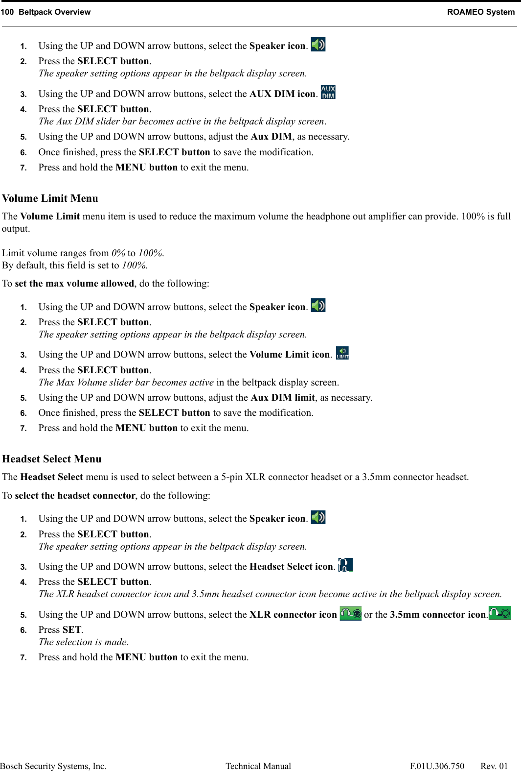 100  Beltpack Overview ROAMEO SystemBosch Security Systems, Inc. Technical Manual  F.01U.306.750 Rev. 011. Using the UP and DOWN arrow buttons, select the Speaker icon. 2. Press the SELECT button.The speaker setting options appear in the beltpack display screen.3. Using the UP and DOWN arrow buttons, select the AUX DIM icon. 4. Press the SELECT button.The Aux DIM slider bar becomes active in the beltpack display screen.5. Using the UP and DOWN arrow buttons, adjust the Aux DIM, as necessary.6. Once finished, press the SELECT button to save the modification.7. Press and hold the MENU button to exit the menu.Volume Limit M enuThe Volume Limit menu item is used to reduce the maximum volume the headphone out amplifier can provide. 100% is full output.Limit volume ranges from 0% to 100%.By default, this field is set to 100%.To set the max volume allowed, do the following:1. Using the UP and DOWN arrow buttons, select the Speaker icon. 2. Press the SELECT button.The speaker setting options appear in the beltpack display screen.3. Using the UP and DOWN arrow buttons, select the Volume Limit icon. 4. Press the SELECT button.The Max Volume slider bar becomes active in the beltpack display screen.5. Using the UP and DOWN arrow buttons, adjust the Aux DIM limit, as necessary.6. Once finished, press the SELECT button to save the modification.7. Press and hold the MENU button to exit the menu.Headset Select MenuThe Headset Select menu is used to select between a 5-pin XLR connector headset or a 3.5mm connector headset.To select the headset connector, do the following:1. Using the UP and DOWN arrow buttons, select the Speaker icon. 2. Press the SELECT button.The speaker setting options appear in the beltpack display screen.3. Using the UP and DOWN arrow buttons, select the Headset Select icon. 4. Press the SELECT button.The XLR headset connector icon and 3.5mm headset connector icon become active in the beltpack display screen.5. Using the UP and DOWN arrow buttons, select the XLR connector icon   or the 3.5mm connector icon.6. Press SET.The selection is made.7. Press and hold the MENU button to exit the menu.