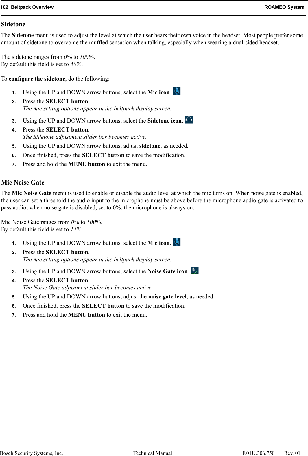 102  Beltpack Overview ROAMEO SystemBosch Security Systems, Inc. Technical Manual  F.01U.306.750 Rev. 01SidetoneThe Sidetone menu is used to adjust the level at which the user hears their own voice in the headset. Most people prefer some amount of sidetone to overcome the muffled sensation when talking, especially when wearing a dual-sided headset.The sidetone ranges from 0% to 100%.By default this field is set to 50%.To configure the sidetone, do the following:1. Using the UP and DOWN arrow buttons, select the Mic icon. 2. Press the SELECT button.The mic setting options appear in the beltpack display screen.3. Using the UP and DOWN arrow buttons, select the Sidetone icon. 4. Press the SELECT button.The Sidetone adjustment slider bar becomes active.5. Using the UP and DOWN arrow buttons, adjust sidetone, as needed.6. Once finished, press the SELECT button to save the modification.7. Press and hold the MENU button to exit the menu.Mic Noise GateThe Mic Noise Gate menu is used to enable or disable the audio level at which the mic turns on. When noise gate is enabled, the user can set a threshold the audio input to the microphone must be above before the microphone audio gate is activated to pass audio; when noise gate is disabled, set to 0%, the microphone is always on.Mic Noise Gate ranges from 0% to 100%.By default this field is set to 14%.1. Using the UP and DOWN arrow buttons, select the Mic icon. 2. Press the SELECT button.The mic setting options appear in the beltpack display screen.3. Using the UP and DOWN arrow buttons, select the Noise Gate icon. 4. Press the SELECT button.The Noise Gate adjustment slider bar becomes active.5. Using the UP and DOWN arrow buttons, adjust the noise gate level, as needed.6. Once finished, press the SELECT button to save the modification.7. Press and hold the MENU button to exit the menu.