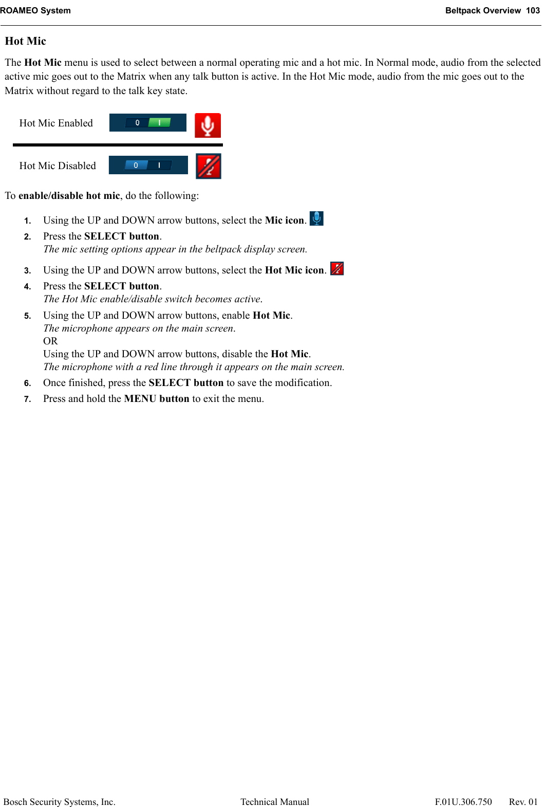 ROAMEO System Beltpack Overview  103Bosch Security Systems, Inc. Technical Manual  F.01U.306.750 Rev. 01Hot MicThe Hot Mic menu is used to select between a normal operating mic and a hot mic. In Normal mode, audio from the selected active mic goes out to the Matrix when any talk button is active. In the Hot Mic mode, audio from the mic goes out to the Matrix without regard to the talk key state.To enable/disable hot mic, do the following:1. Using the UP and DOWN arrow buttons, select the Mic icon. 2. Press the SELECT button.The mic setting options appear in the beltpack display screen.3. Using the UP and DOWN arrow buttons, select the Hot Mic icon. 4. Press the SELECT button.The Hot Mic enable/disable switch becomes active.5. Using the UP and DOWN arrow buttons, enable Hot Mic.The microphone appears on the main screen.ORUsing the UP and DOWN arrow buttons, disable the Hot Mic.The microphone with a red line through it appears on the main screen.6. Once finished, press the SELECT button to save the modification.7. Press and hold the MENU button to exit the menu.Hot Mic EnabledHot Mic Disabled