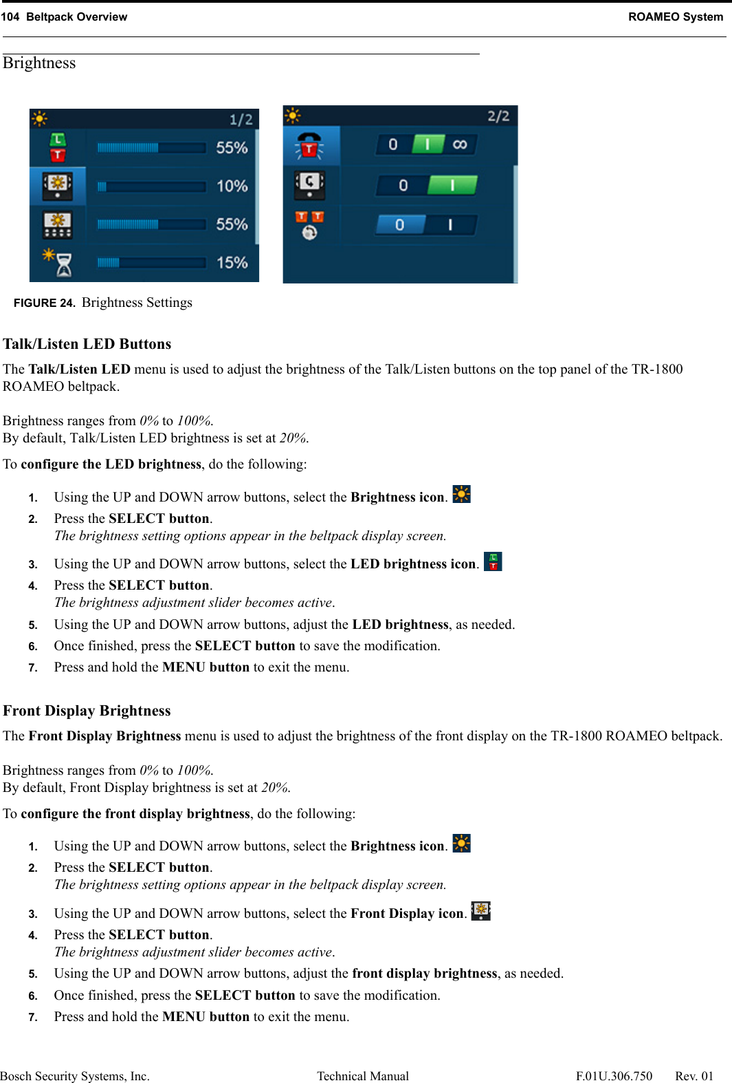 104  Beltpack Overview ROAMEO SystemBosch Security Systems, Inc. Technical Manual  F.01U.306.750 Rev. 01BrightnessTalk/Listen LED ButtonsThe Talk/Listen LED menu is used to adjust the brightness of the Talk/Listen buttons on the top panel of the TR-1800 ROAMEO beltpack.Brightness ranges from 0% to 100%.By default, Talk/Listen LED brightness is set at 20%.To configure the LED brightness, do the following:1. Using the UP and DOWN arrow buttons, select the Brightness icon. 2. Press the SELECT button.The brightness setting options appear in the beltpack display screen.3. Using the UP and DOWN arrow buttons, select the LED brightness icon. 4. Press the SELECT button.The brightness adjustment slider becomes active.5. Using the UP and DOWN arrow buttons, adjust the LED brightness, as needed.6. Once finished, press the SELECT button to save the modification.7. Press and hold the MENU button to exit the menu.Front Display BrightnessThe Front Display Brightness menu is used to adjust the brightness of the front display on the TR-1800 ROAMEO beltpack.Brightness ranges from 0% to 100%.By default, Front Display brightness is set at 20%.To configure the front display brightness, do the following:1. Using the UP and DOWN arrow buttons, select the Brightness icon. 2. Press the SELECT button.The brightness setting options appear in the beltpack display screen.3. Using the UP and DOWN arrow buttons, select the Front Display icon. 4. Press the SELECT button.The brightness adjustment slider becomes active.5. Using the UP and DOWN arrow buttons, adjust the front display brightness, as needed.6. Once finished, press the SELECT button to save the modification.7. Press and hold the MENU button to exit the menu.FIGURE 24. Brightness Settings